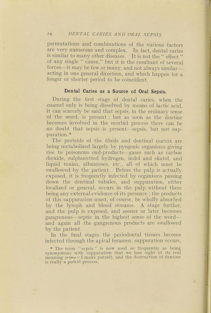 permutations and combinations of the various factors are very numerous and complex. In fact, dental caries is similar to many other diseases. It is not the effect of any single cause, but it is the resultant of several forces—it may be few or many, and not always similar— acting in one general direction, and which happen for a longer or shorter period to be coincident. Dental Caries as a Source o£ Oral Sepsis. During the first stage of dental caries, when the enamel only is being dissolved by means of lactic acid, it can scarcely be said that sepsis, in the ordinary sense of the word, is present ; but as soon as the dentine becomes involved in the morbid process there can be no doubt that sepsis is present—sepsis, but not sup- puration.* The proteids of the fibrils and dentinal matrix are being metabolized largely by pyogenic organisms giving rise to poisonous end-products—gases such as carbon dioxide, sulphuretted hydrogen, indol and skatol, and liquid toxins, albumoses, etc., all of which must be swallowed -by the patient. Before the pulp is actually exposed, it is frequently infected by organisms passing down the dentinal tubules, and suppuration, either localized or general, occurs in the pulp without there being any external evidence of its presence ; the products of this suppuration must, of course, be wholly absorbed by the lymph and blood streams. A stage further, and the pulp is exposed, and sooner or later becomes gangrenous—septic in the highest sense of the word— and again all the gangrenous products are swallowed by the patient. In the final stages the periodontal tissues become infected through the apical foramen, suppuration occurs, * The term sepsis is now used so frequentlj' as being synonymous with suppuration that we lose sight of its real meaning (o-Tjirw! make putrid), and the destruction of dentine is really a putrid process.