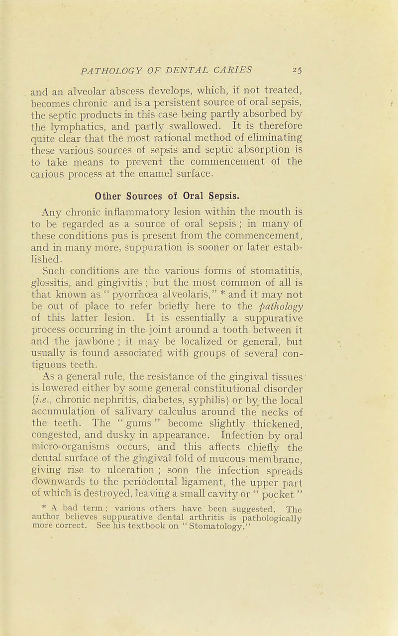 and an alveolar abscess develops, which, if not treated, becomes chronic and is a persistent source of oral sepsis, the septic products in this case being partly absorbed by the lymphatics, and partly swallowed. It is therefore quite clear that the most rational method of eliminating these various sources of sepsis and septic absorption is to take means to prevent the commencement of the carious process at the enamel surface. Other Sources of Oral Sepsis. Any chronic inflammatory lesion within the mouth is to be regarded as a source of oral sepsis ; in many of these conditions pus is present from the commencement, and in many more, suppuration is sooner or later estab- lished. Such conditions are the various forms of stomatitis, glossitis, and gingivitis ; but the most common of all is that known as pyorrhoea alveolaris, * and it may not be out of place to refer briefly here to the -pathology of this latter lesion. It is essentially a suppurative process occurring in the joint around a tooth between it and the jawbone ; it may be localized or general, but usually is found associated with groups of several con- tiguous teeth. As a general rule, the resistance of the gingival tissues' is lowered either by some general constitutional disorder {i.e., chronic nephritis, diabetes, syphiHs) or by the local accumulation of salivary calculus around the necks of the teeth. The gums become slightly thickened, congested, and dusky in appearance. Infection by oral micro-organisms occurs, and this affects chiefly the dental surface of the gingival fold of mucous membrane, giving rise to ulceration ; soon the infection spreads downwards to the periodontal ligament, the upper part of which is destroyed, leaving a small cavity or pocket * A bad term; various others have been suggested. The author believes suppurative dental arthritis is pathologically more correct. See his textbook on Stomatology.