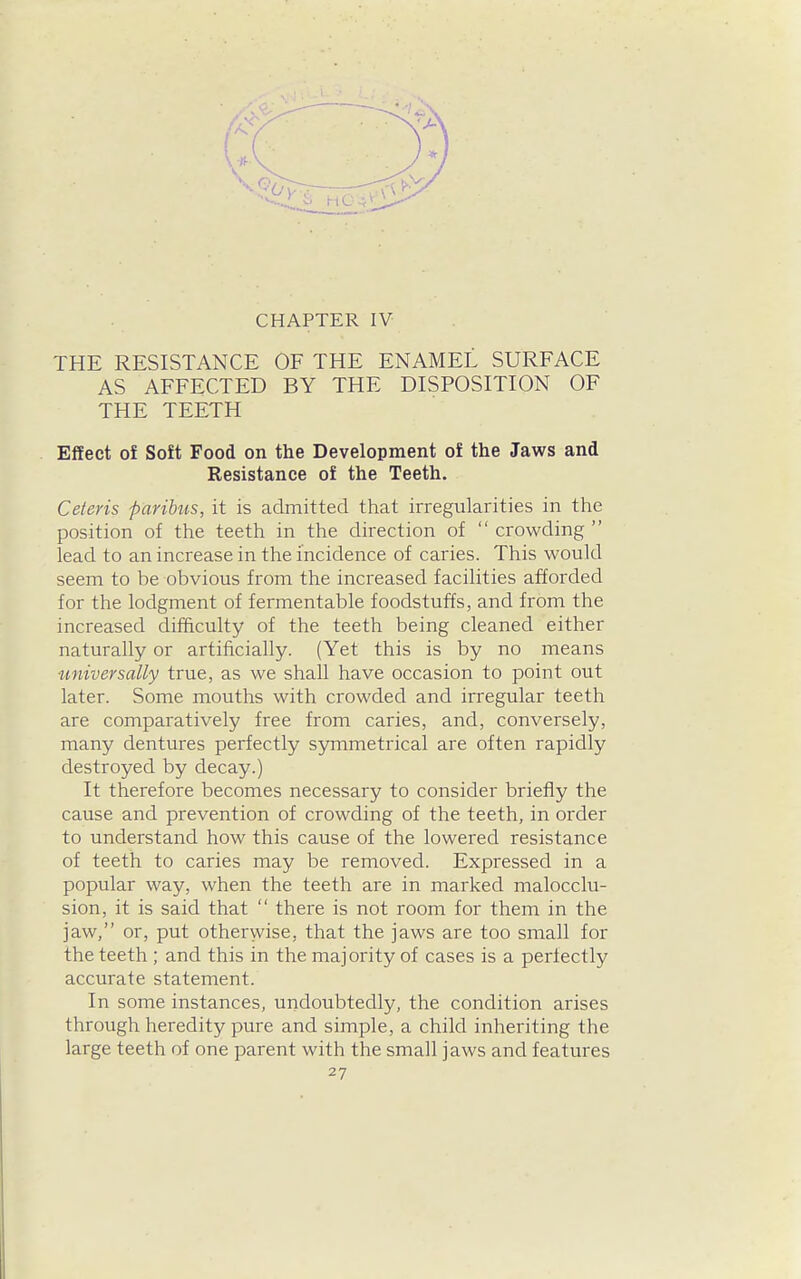 CHAPTER IV THE RESISTANCE OF THE ENAMEL SURFACE AS AFFECTED BY THE DISPOSITION OF THE TEETH Effect of Soft Food on the Development of the Jaws and Resistance of the Teeth. Ceteris paribus, it is admitted that irregularities in the position of the teeth in the direction of  crowding  lead to an increase in the incidence of caries. This would seem to be obvious from the increased facilities afforded for the lodgment of fermentable foodstuffs, and from the increased difficulty of the teeth being cleaned either naturally or artificially. (Yet this is by no means universally true, as we shall have occasion to point out later. Some mouths with crowded and irregular teeth are comparatively free from caries, and, conversely, many dentures perfectly symmetrical are often rapidly destroyed by decay.) It therefore becomes necessary to consider briefly the cause and prevention of crowding of the teeth, in order to understand how this cause of the lowered resistance of teeth to caries may be removed. Expressed in a popular way, when the teeth are in marked malocclu- sion, it is said that  there is not room for them in the jaw, or, put otherwise, that the jaws are too small for the teeth ; and this in the majority of cases is a perfectly accurate statement. In some instances, undoubtedly, the condition arises through heredity pure and simple, a child inheriting the large teeth of one parent with the small jaws and features