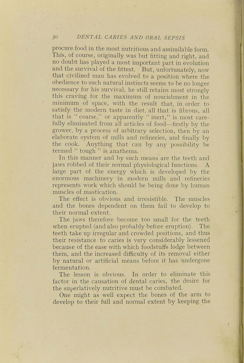 procure food in the most nutritious and assimilable form. This, of course, originally was but fitting and right, and no doubt has played a most important part in evolution and the survival of the fittest. But, unfortunately, now that civilized man has evolved to a position where the obedience to such natural instincts seems to be no longer necessary for his survival, he still retains most strongly this craving for the maximum of nourishment in the minimum of space, with the result that, in order to satisfy the modern taste in diet, all that is fibrous, all that is  coarse, or apparently  inert, is most care- fully eliminated from all articles of food—firstly by the grower, by a process of arbitrary selection, then by an elaborate system of mills and refineries, and finally by the cook. Anything that can by any possibility be termed  tough  is anathema. In this manner and by such means are the teeth and jaws robbed of their normal physiological functions. A large part of the energy which is developed by the enormous machinery in modern mills and refineries represents work which should be being done by human muscles of mastication. The effect is obvious and irresistible. The muscles and the bones dependent on them fail to develop to their normal extent. The jaws therefore become too small for the teeth when erupted (and also probably before eruption). The teeth take up irregular and crowded positions, and thus their resistance to caries is very considerably lessened because of the ease with which foodstuffs lodge between them, and the increased difficulty of its removal either by natural or artificial means before it has undergone fermentation. The lesson is obvious. In order to eliminate this factor in the causation of dental caries, the desire for the superlatively nutritive must be combated. One might as well expect the bones of the arm to develop to their full and normal extent by keeping the