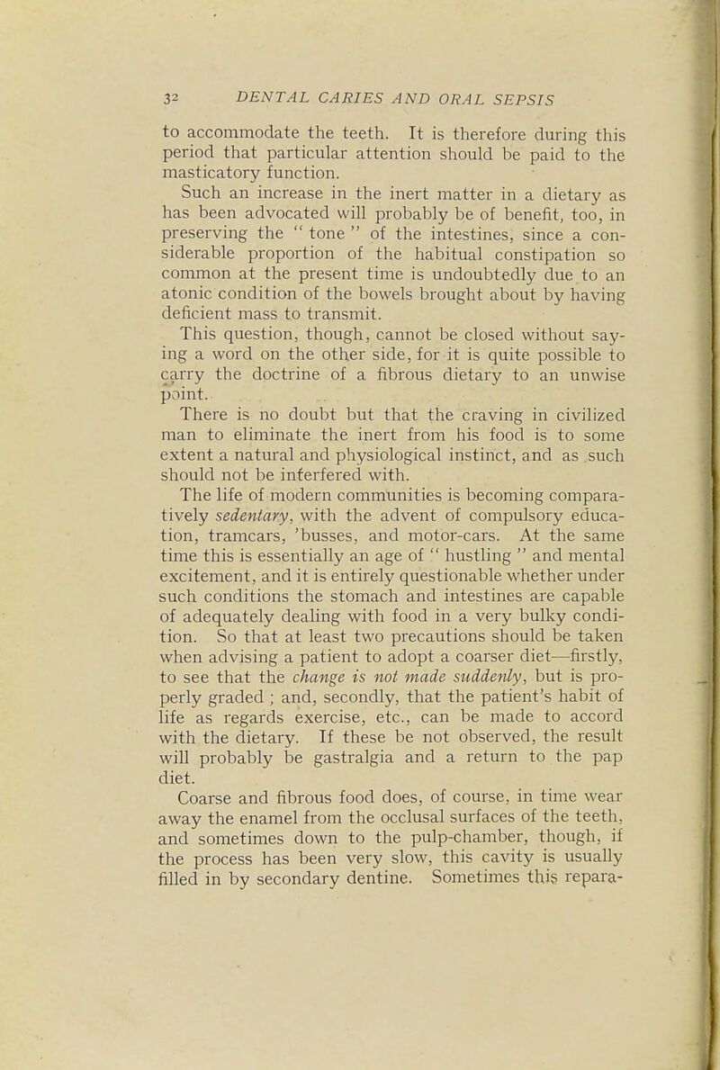 to accommodate the teeth. It is therefore during this period that particular attention should be paid to the masticatory function. Such an increase in the inert matter in a dietary as has been advocated will probably be of benefit, too, in preserving the tone of the intestines, since a con- siderable proportion of the habitual constipation so common at the present time is undoubtedly due to an atonic condition of the bowels brought about by having deficient mass to transmit. This question, though, cannot be closed without say- ing a word on the other side, for it is quite possible to carry the doctrine of a fibrous dietary to an unwise point. There is no doubt but that the craving in civilized man to eliminate the inert from his food is to some extent a natural and physiological instinct, and as such should not be interfered with. The life of modern communities is becoming compara- tively sedentary, with the advent of compulsory educa- tion, tramcars, 'busses, and motor-cars. At the same time this is essentially an age of hustling and mental excitement, and it is entirely questionable whether under such conditions the stomach and intestines are capable of adequately dealing with food in a very bulky condi- tion. So that at least two precautions should be taken when advising a patient to adopt a coarser diet—firstly, to see that the change is not made suddenly, but is pro- perly graded ; and, secondly, that the patient's habit of life as regards exercise, etc., can be made to accord with the dietary. If these be not observed, the result will probably be gastralgia and a return to the pap diet. Coarse and fibrous food does, of course, in time wear away the enamel from the occlusal surfaces of the teeth, and sometimes down to the pulp-chamber, though, if the process has been very slow, this cavity is usually filled in by secondary dentine. Sometimes thivS repara-