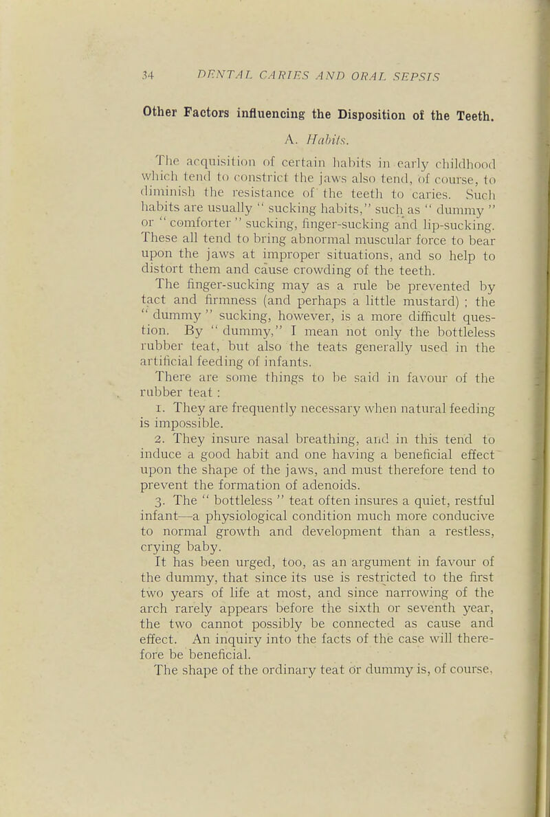 Other Factors influencing the Disposition of the Teeth. A. Hahi/s. The acquisition of certain habits in early childhood which tend to constrict the jaws also tend, of course, to diminish the resistance of the teeth to caries. Such habits are usually  sucking habits, such as  dummy  or  comforter  sucking, finger-sucking and lip-sucking. These all tend to bring abnormal muscular force to bear upon the jaws at improper situations, and so help to distort them and cause crowding of the teeth. The finger-sucking may as a rule be prevented by tact and firmness (and perhaps a little mustard) ; the  dummy  sucking, however, is a more difficult ques- tion. By  dummy, I mean not only the bottleless rubber teat, but also the teats generaUy used in the artificial feeding of infants. There are sonie things to be said in favour of the rubber teat: 1. They are frequently necessary when natural feeding is impossible. 2. They insure nasal breathing, and in this tend to induce a good habit and one having a beneficial effect upon the shape of the jaws, and must therefore tend to prevent the formation of adenoids. 3. The  bottleless  teat often insures a quiet, restful infant—a physiological condition much more conducive to normal growth and development than a restless, crying baby. It has been urged, too, as an argument in favour of the dummy, that since its use is restricted to the first two years of life at most, and since narrowing of the arch rarely appears before the sixth or seventh year, the two cannot possibly be connected as cause and effect. An inquiry into the facts of the case will there- fore be beneficial. The shape of the ordinary teat or dummy is, of course.