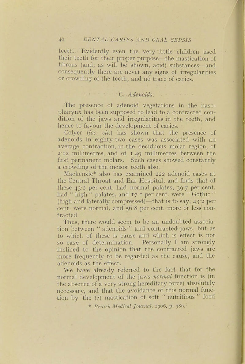 teeth. Evidently even the very little children used their teeth for their proper purpose—^the mastication of fibrous (and, as will be shown, acid) substances—and consequently there are never any signs of irregularities or crowding of the teeth, and no trace of caries. C. Adenoids. The presence of adenoid vegetations in the naso- pharynx has been supposed to lead to a contracted con- dition of the jaws and irregulai'ities in the teeth, and hence to favour the development of caries. Colyer [loc. cii.) has shown that the presence of adenoids in eighty-two cases was associated with an average contraction, in the deciduous molar region, of 2-12 millimetres, and of 1-49 millimetres between the first permanent molars. Such cases showed constantly a crowding of the incisor teeth also. Mackenzie* also has examined 222 adenoid cases at the Central Throat and Ear Hospital, and finds that of these 43'2 per cent, had normal palates, 39-7 per cent, had  high  palates, and lyi per cent, were  Gothic  (high and laterally compressed)—that is to say, 43-2 per cent, were normal, and 56-8 per cent, more or less con- tracted. Thus, there would seem to be an undoubted associa- tion between  adenoids  and contracted, jaws, but as to which of these is cause and which is effect is not so easy of determination. Personally I am strongly inclined to the opinion that the contracted jaws are more frequently to be regarded as the cause, and the adenoids as the effect. We have already referred to the fact that for the normal development of the jaws normal function is (in the absence of a very strong hereditary force) absolutely necessary, and that the avoidance of this normal func- tion by the (?) mastication of soft  nutritious  food * British Medical Journal, 1906, p. 989.