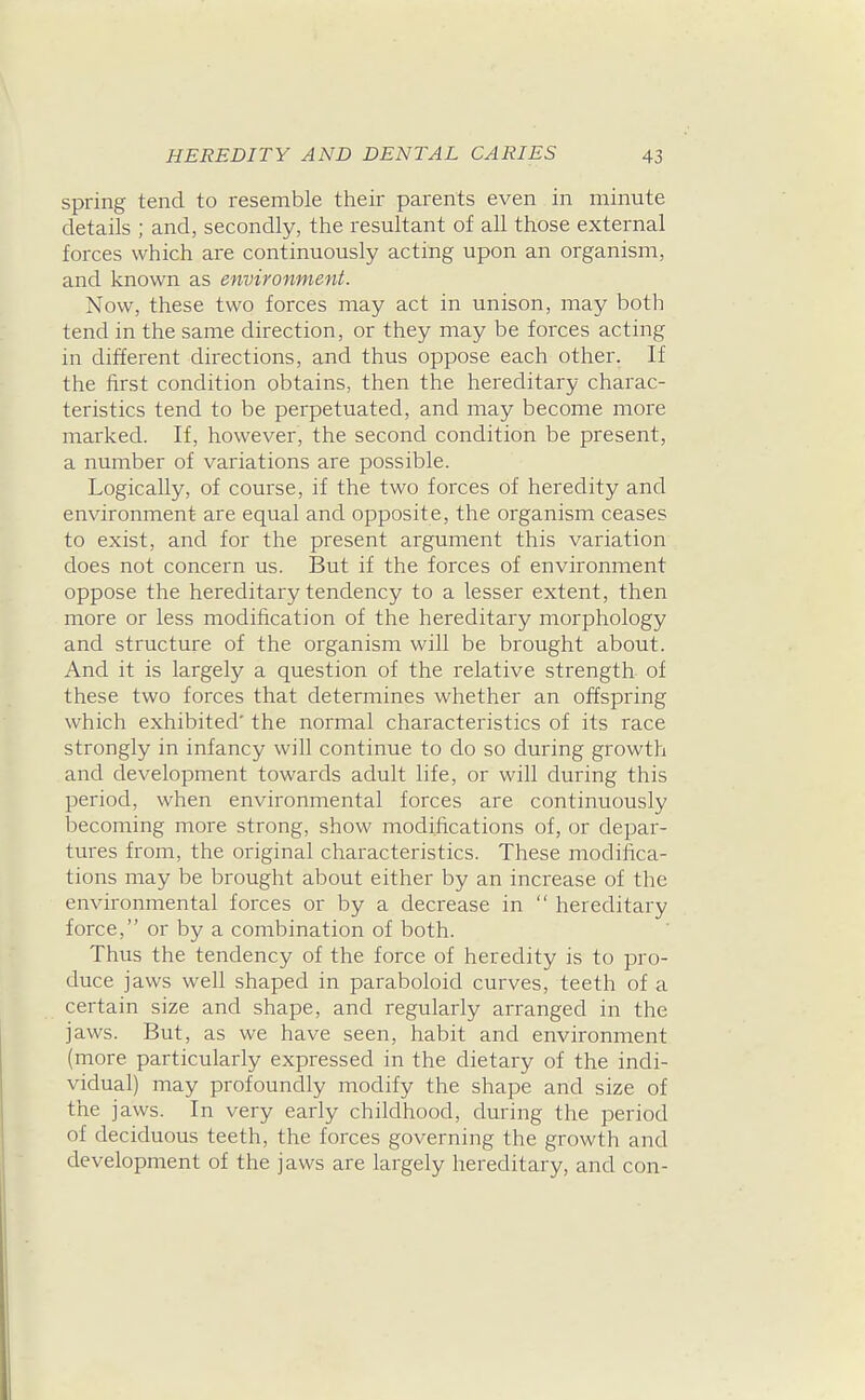 spring tend to resemble their parents even in minute details ; and, secondly, the resultant of all those external foixes which are continuously acting upon an organism, and known as environment. Now, these two forces may act in unison, may both tend in the same direction, or they may be forces acting in different directions, and thus oppose each other. If the first condition obtains, then the hereditary charac- teristics tend to be perpetuated, and may become more marked. If, however, the second condition be present, a number of variations are possible. Logically, of course, if the two forces of heredity and environment are equal and opposite, the organism ceases to exist, and for the present argument this variation does not concern us. But if the forces of environment oppose the hereditary tendency to a lesser extent, then more or less modification of the hereditary morphology and structure of the organism will be brought about. And it is largely a question of the relative strength of these two forces that determines whether an offspring which exhibited' the normal characteristics of its race strongly in infancy will continue to do so during growth and development towards adult life, or will during this period, when environmental forces are continuously becoming more strong, show modifications of, or depar- tures from, the original characteristics. These modifica- tions may be brought about either by an increase of the environmental forces or by a decrease in  hereditary force, or by a combination of both. Thus the tendency of the force of heredity is to pro- duce jaws well shaped in paraboloid curves, teeth of a certain size and shape, and regularly arranged in the jaws. But, as we have seen, habit and environment (more particularly expressed in the dietary of the indi- vidual) may profoundly modify the shape and size of the jaws. In very early childhood, during the period of deciduous teeth, the forces governing the growth and development of the jaws are largely hereditary, and con-