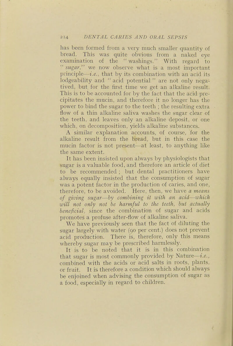 has been formed from a very much smaller quantity of bread. This was quite obvious from a naked eye examination of the  washings. With regard to  sugar, we now observe what is a most important principle—i.e., that by its combination with an acid its lodgeability and  acid potential  are not only nega- tived, but for the first time we get an alkaline result. This is to be accounted for by the fact that the acid pre- cipitates the mucin, and therefore it no longer has the power to bind the sugar to the teeth ; the resulting extra flow of a thin alkaline saliva washes the sugar clear of the teeth, and leaves only an alkaline deposit, or one which, on decomposition, yields alkaline substances. A similar explanation accounts, of course, for the alkaline result from the bread, but in this case the mucin factor is not present—at least, to anything like the same extent. It has been insisted upon always by physiologists that sugar is a valuable food, and therefore an article of diet to be recommended ; but dental practitioners have always equally insisted that the consumption of sugar was a potent factor in the production of caries, and one, therefore, to be avoided. Here, then, we have a means of giving sugar—by combining it with an acid—which will not only not be harmful to the teeth, biU actttally beneficial, since the combination of sugar and acids promotes a profuse after-flow of alkaline saliva. We have previously seen that the fact of diluting the sugar largely with water (go per cent.) does not prevent acid production. There is, therefore, only this means whereby sugar may be prescribed harmlessly. It is to be noted that it is in this combination that sugar is most commonly provided by Nature—i.e., combined with the acids or acid salts in roots, plants, or fruit. It is therefore a condition which should always be enjoined when advising the consumption of sugar as a food, especially in regard to children.