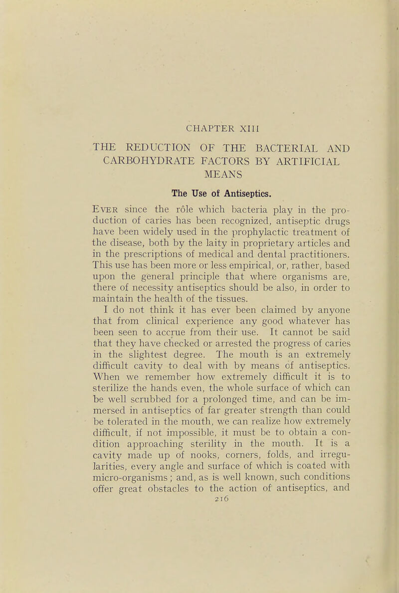 CHAPTER XIII THE REDUCTION OF THE BACTERIAL AND CARBOHYDRATE FACTORS BY ARTIFICIAL MEANS The Use of Antiseptics. Ever since the role which bacteria play in the pro- duction of caries has been recognized, antiseptic drugs have been widely used in the prophylactic treatment of the disease, both by the laity in proprietary articles and in the prescriptions of medical and dental practitioners. This use has been more or less empirical, or, rather, based upon the general principle that where organisms are, there of necessity antiseptics should be also, in order to maintain the health of the tissues. I do not think it has ever been claimed by anyone that from clinical experience any good whatever has been seen to accrue from their use. It cannot be said that they have checked or arrested the progress of caries in the slightest degree. The mouth is an extremely difficult cavity to deal with by means of antiseptics. When we remember how extremely difficult it is to sterilize the hands even, the whole surface of which can be well scrubbed for a prolonged time, and can be im- mersed in antiseptics of far greater strength than could be tolerated in the mouth, we can realize how extremely difficult, if not impossible, it must be to obtain a con- dition approaching sterility in the mouth. It is a cavity made up of nooks, corners, folds, and irregu- larities, every angle and surface of which is coated with micro-organisms; and, as is well known, such conditions offer great obstacles to the action of antiseptics, and