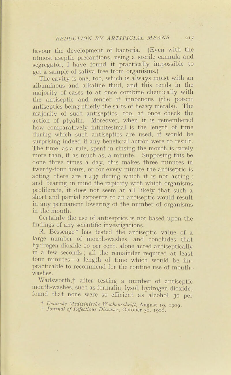 favour the development of bacteria. (Even with the utmost aseptic precautions, using a sterile cannula and segregator, I have found it practically impossible to get a sample of saliva free from organisms.) The cavity is one, too, which is always moist with an albuminous and alkaline fluid, and this tends in the majority of cases to at once combine chemically with the antiseptic and render it innocuous (the potent antiseptics being chiefly the salts of heavy metals). The majority of such antiseptics, too, at once check the action of ptyalin. Moreover, when it is remembered how comparatively infinitesimal is the length of time during which such antiseptics are used, it would be surprising indeed if any beneficial action were to result. The time, as a rule, spent in rinsing the mouth is rarely more than, if as much as, a minute. Supposing this be done three times a day, this makes three minutes in twenty-four hours, or for every minute the antiseptic is acting there are 1,437 during which it is not acting ; and bearing in mind the rapidity with which organisms proliferate, it does not seem at all likely that such a short and partial exposure to an antiseptic would result in any permanent lowering of the number of organisms in the mouth. Certainly the use of antiseptics is not based upon the findings of any scientific investigations. R. Bessenge* has tested the antiseptic value of a large number of mouth-washes, and concludes that hydrogen dioxide 10 per cent, alone acted antiseptically in a few seconds ; all the remainder required at least four minutes—a length of time which would be im- practicable to recommend for the routine use of mouth- washes. Wadsworth,t after testing a number of antiseptic mouth-washes, such as formalin, lysol, hydrogen dioxide, found that none were so efficient as alcohol 30 per * Deutsche Medizinische Wochenschrift, August 19, 1909. t Journal of Infectious Diseases, October 30, 1906.