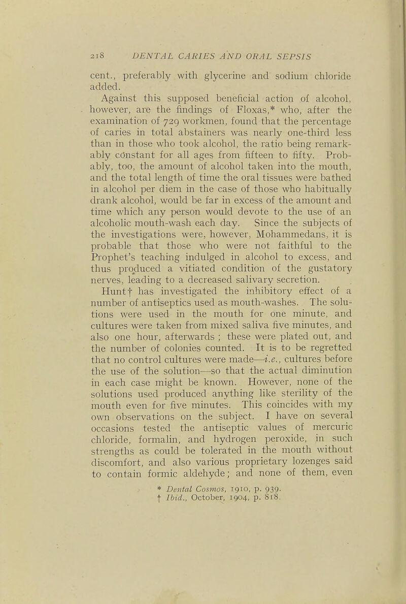 cent., preferably with glycerine and sodium chloride added. Against this supposed beneficial action of alcohol, however, are the findings of Floxas,* who, after the examination of 729 workmen, found that the percentage of caries in total abstainers was nearly one-third less than in those who took alcohol, the ratio being remark- ably constant for all ages from fifteen to fifty. Prob- ably, too, the amount of alcohol taken into the mouth, and the total length of time the oral tissues were bathed in alcohol per diem in the case of those who habitually drank alcohol, would be far in excess of the amount and time which any person would devote to the use of an alcoholic mouth-wash each day. Since the subjects of the investigations were, however, Mohammedans, it is probable that those who were not faithful to the Prophet's teaching indulged in alcohol to excess, and thus produced a vitiated condition of the gustatory nerves, leading to a decreased salivary secretion. Huntf has investigated the inhibitory effect of a number of antiseptics used as mouth-washes. The solu- tions were used in the mouth for one minute, and cultures were taken from mixed saliva five minutes, and also one hour, afterwards ; these were plated out, and the number of colonies counted. It is to be regretted that no control cultures were made—i.e., cultures before the use of the solution—so that the actual diminution in each case might be known. However, none of the solutions used produced anything like sterility of the mouth even for five minutes. This coincides with my own observations on the subject. I have on several occasions tested the antiseptic values of mercuric chloride, formalin, and hydrogen peroxide, in such strengths as could be tolerated in the mouth without discomfort, and also various proprietary lozenges said to contain formic aldehyde; and none of them, even * Dental Cosmos, 1910, p. 939. f Ibid., October, 1904, p. SiS.