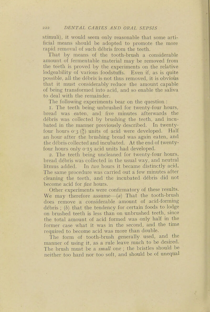 stimuli), it would seem only reasonable that some arti- ficial means should be adopted to promote the more rapid removal of such debris from the teeth. That by means of the tooth-brush a considerable amount of fermentable material may be removed from the teeth is proved by the experiments on the relative lodgeability of various foodstuffs. Even if, as is quite possible, all the debris is not thus removed, it is obvious that it must considerably reduce the amount capable of being transformed into acid, and so enable the saliva to deal with the remainder. The following experiments bear on the question : 1. The teeth being unbrushed for twenty-four hours, bread was eaten, and five minutes afterwards the debris was collected by brushing the teeth, and incu- bated in the manner previously described. In twenty- four hours 0-3 (|) units of acid were developed. Half an hour after the brushing bread was again eaten, and the debris collected and incubated. At the end of twenty- four hours only 0-15 acid units had developed. 2. The teeth being uncleaned for twenty-four hours, bread debris was collected in the usual way, and neutral litmus added. In iwo hours it became distinctly acid. The same procedure was carried out a few minutes after cleaning the teeth, and the incubated debris did not become acid for five hours. Other experiments were confirmatory of these results. We may therefore assume—(«) That the tooth-brush does remove a considerable amount of acid-forming debris ; {b) that the tendency for certain foods to lodge on brushed teeth is less than on unbrushed teeth, since the total amount of acid formed was only hah in the former case what it was in the second, and the time required to become acid was more than double. The form of tooth-brush generally used, and the manner of using it, as a rule leave much to be desired. The brush must be a small one ; the bristles should be neither too hard nor too soft, and should be of unequal