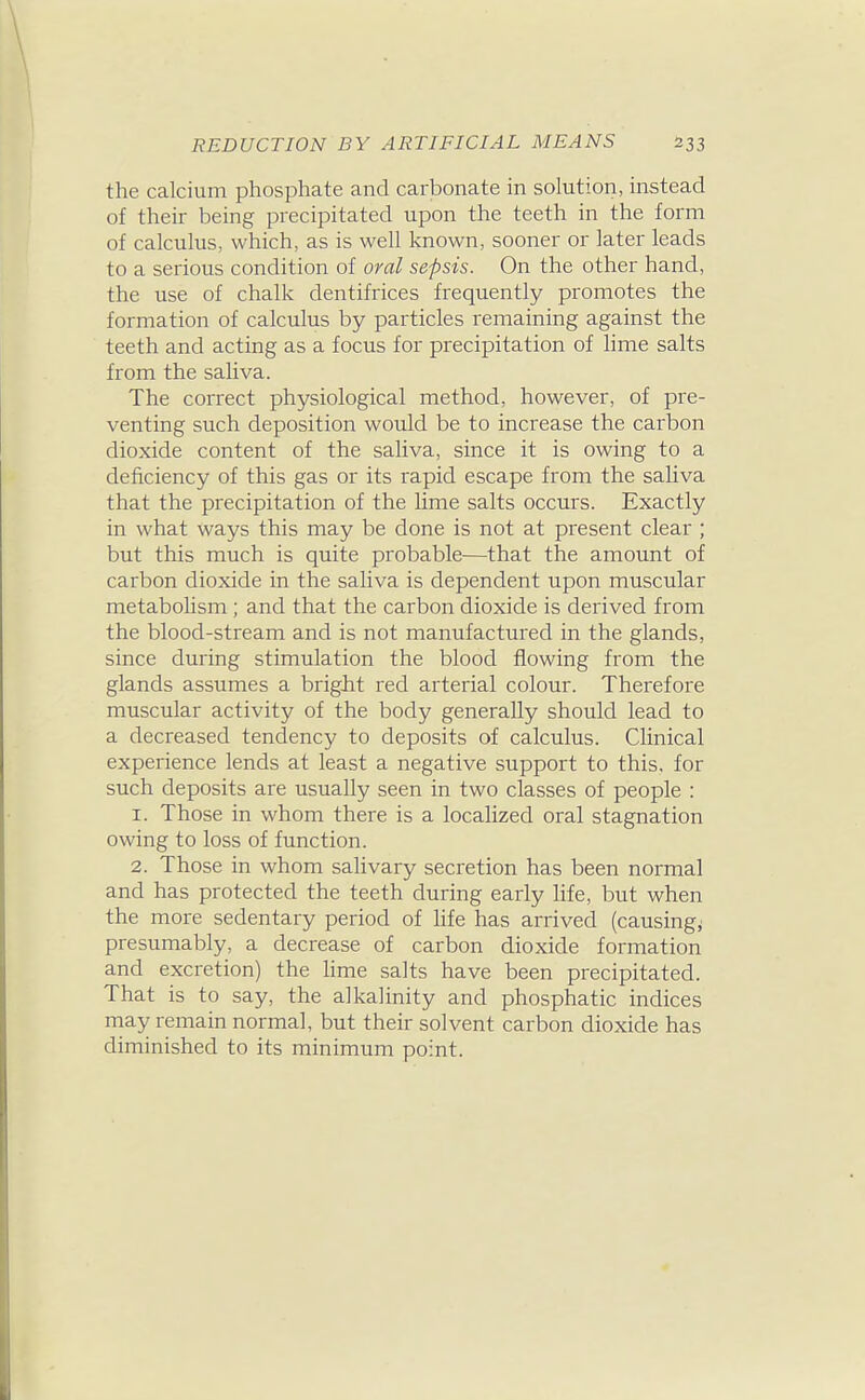 the calcium phosphate and carbonate in solution, instead of their being precipitated upon the teeth in the form of calculus, which, as is well laaown, sooner or later leads to a serious condition of oral sepsis. On the other hand, the use of chalk dentifrices frequently promotes the formation of calculus by particles remaining against the teeth and acting as a focus for precipitation of lime salts from the saliva. The correct physiological method, however, of pre- venting such deposition would be to increase the carbon dioxide content of the saliva, since it is owing to a deficiency of this gas or its rapid escape from the saliva that the precipitation of the lime salts occurs. Exactly in what ways this may be done is not at present clear ; but this much is quite probable^—that the amount of carbon dioxide in the saliva is dependent upon muscular metabolism ; and that the carbon dioxide is derived from the blood-stream and is not manufactured in the glands, since during stimulation the blood flowing from the glands assumes a bright red arterial colour. Therefore muscular activity of the body generally should lead to a decreased tendency to deposits of calculus. Clinical experience lends at least a negative support to this, for such deposits are usually seen in two classes of people : 1. Those in whom there is a localized oral stagnation owing to loss of function. 2. Those in whom salivary secretion has been normal and has protected the teeth during early life, but when the more sedentary period of life has arrived (causing^ presumably, a decrease of carbon dioxide formation and excretion) the Hme salts have been precipitated. That is to say, the alkalinity and phosphatic indices may remain normal, but their solvent carbon dioxide has diminished to its minimum point.