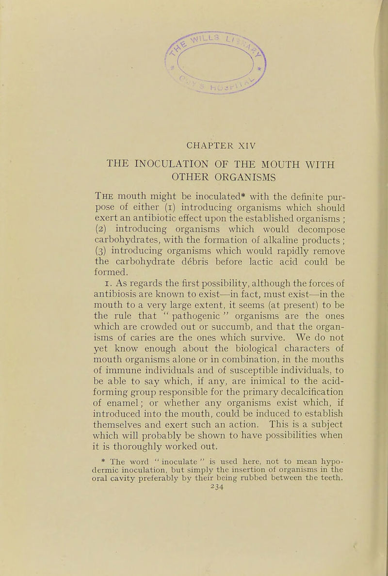 CHAPTER XIV THE INOCULATION OF THE MOUTH WITH OTHER ORGANISMS The mouth might be inoculated* with the definite pur- pose of either (i) introducing organisms which should exert an antibiotic effect upon the established organisms ; (2) introducing organisms which would decompose carbohydrates, with the formation of alkaline products ; (3) introducing organisms which would rapidly remove the carbohydrate debris before lactic acid could be formed. I. As regards the first possibility, although the forces of antibiosis are known to exist—in fact, must exist—-in the mouth to a very large extent, it seems (at present) to be the rule that  pathogenic  organisms are the ones which are crowded out or succumb, and that the organ- isms of caries are the ones which survive. We do not yet know enough about the biological characters of mouth organisms alone or in combination, in the mouths of immune individuals and of susceptible individuals, to be able to say which, if any, are inimical to the acid- forming group responsible for the primary decalcification of enamel; or whether any organisms exist which, if introduced into the mouth, could be induced to establish themselves and exert such an action. This is a subject which will probably be shown to have possibilities when it is thoroughly worked out. * The word  inoculate  is used here, not to mean hypo- dermic inoculation, but simply the insertion of organisms in the oral cavity preferably by their being rubbed between tlie teeth.