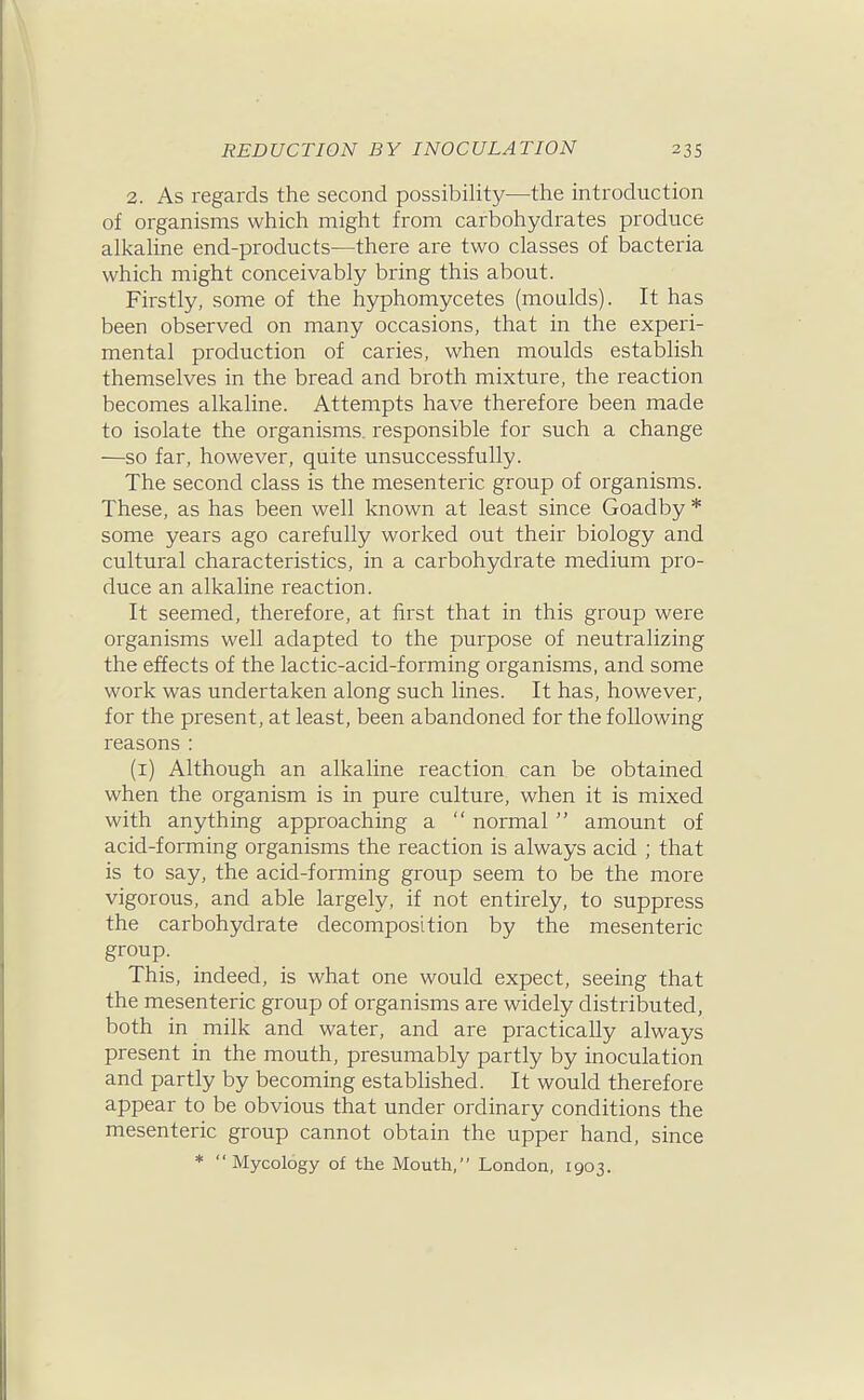 2. As regards the second possibility—the introduction of organisms which might from carbohydrates produce alkahne end-products—there are two classes of bacteria which might conceivably bring this about. Firstly, some of the hyphomycetes (moulds). It has been observed on many occasions, that in the experi- mental production of caries, when moulds establish themselves in the bread and broth mixture, the reaction becomes alkaline. Attempts have therefore been made to isolate the organisms, responsible for such a change —so far, however, quite unsuccessfully. The second class is the mesenteric group of organisms. These, as has been well known at least since Goadby * some years ago carefully worked out their biology and cultural characteristics, in a carbohydrate medium pro- duce an alkaline reaction. It seemed, therefore, at first that in this group were organisms well adapted to the purpose of neutralizing the effects of the lactic-acid-forming organisms, and some work was undertaken along such lines. It has, however, for the present, at least, been abandoned for the following reasons : (i) Although an alkaline reaction can be obtained when the organism is in pure culture, when it is mixed with anything approaching a  normal  amount of acid-forming organisms the reaction is always acid ; that is to say, the acid-forming group seem to be the more vigorous, and able largely, if not entirely, to suppress the carbohydrate decomposition by the mesenteric group. This, indeed, is what one would expect, seeing that the mesenteric group of organisms are widely distributed, both in milk and water, and are practically always present in the mouth, presumably partly by inoculation and partly by becoming established. It would therefore appear to be obvious that under ordinary conditions the mesenteric group cannot obtain the upper hand, since * Mycology of the Mouth, London, 1903.