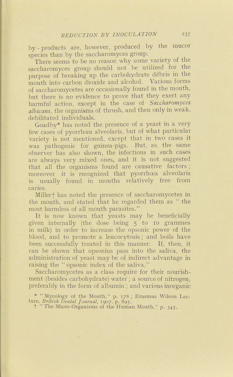 by - products are, however, produced by the mucor species than by the saccharomyces group. There seems to be no reason why some variety of the saccharomyces group should not be utiUzed for the purpose of brealving up the carbohydrate debris in the mouth into carbon dioxide and alcohol. Various forms of saccharomycetes are occasionally found in the mouth, but there is no evidence to prove that they exert any harmful action, except in the case of Saccharomyces albicans, the organisms of thrush, and then only in weak, debilitated individuals. Goadby* has noted the presence of a yeast in a very few cases of pyorrhoea alveolaris, but of what particular variety is not mentioned, except that in two cases it was pathogenic for guinea-pigs. But, as the same observer has also shown, the infections in such cases are always very mixed ones, and it is not suggested that all the organisms found are causative factors ; moreover it is recognized that pyorrhoea alveolaris is usually found in mouths relatively free from caries. Millerf has noted the presence of saccharomycetes in the mouth, and stated that he regarded them as  the most harmless of all mouth parasites. It is now known that yeasts may be beneficially given internally (the dose being 5 to 10 grammes in milk) in order to increase the opsonic power of the blood, and to promote a leucocytosis; and boils have been successfully treated in this manner. If, then, it can be shown that opsonins pass into the saliva, the administration of yeast may be of indirect advantage in raising the  opsonic index of the saliva. Saccharomycetes as a class require for their nourish- ment (besides carbohydrate) water ; a source of nitrogen, preferably in the form of albumin ; and various inorganic * Mycology of the Mouth, p. 178 ; Erasmus Wilson Lec- ture, British Dental Journal, 1907, p. 895. t  The Micro-Organisms of the Human Mouth, p. 345.