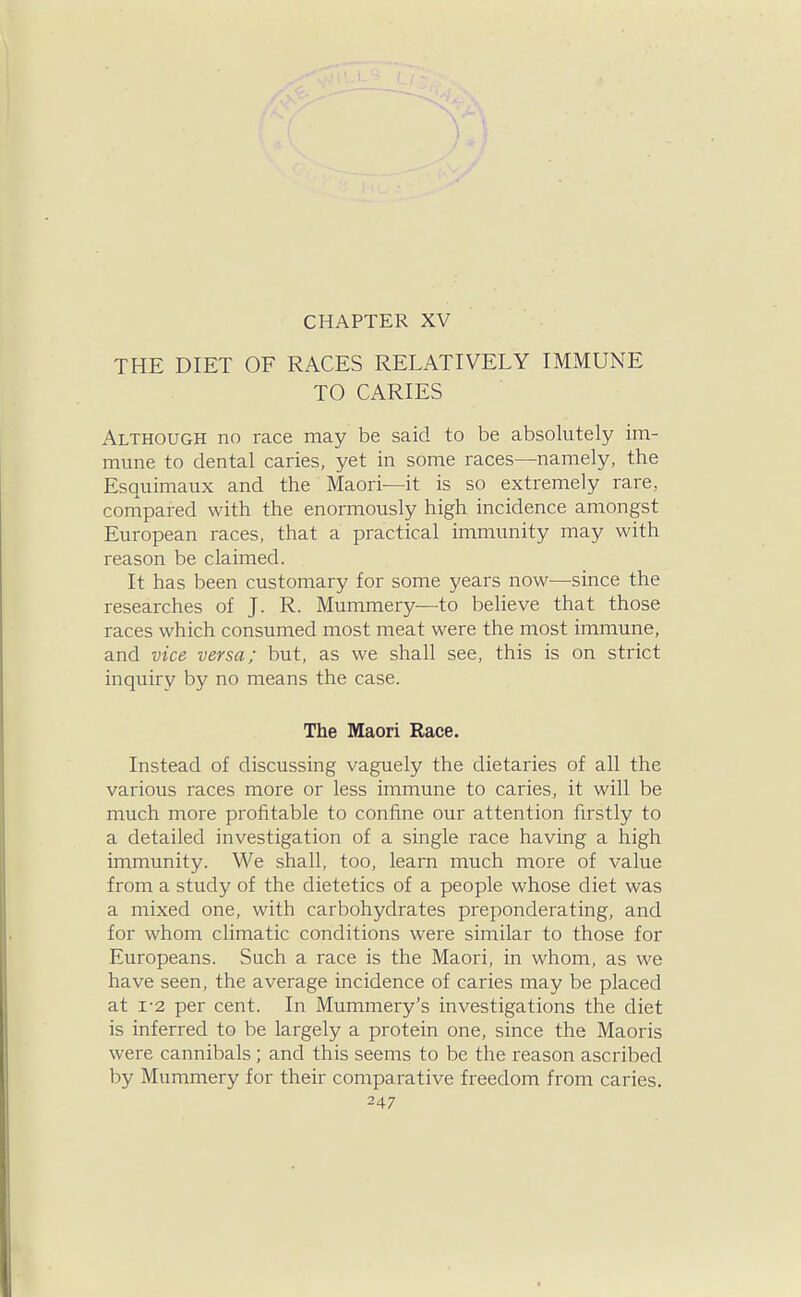 CHAPTER XV THE DIET OF RACES RELATIVELY IMMUNE TO CARIES Although no race may be said to be absolutely im- mune to dental caries, yet in some races—namely, the Esquimaux and the Maori—it is so extremely rare, compared with the enormously high incidence amongst European races, that a practical immunity may with reason be claimed. It has been customary for some years now—since the researches of J. R. Mummery—to believe that those races which consumed most meat were the most immune, and vice versa; but, as we shall see, this is on strict inquiry by no means the case. The Maori Race. Instead of discussing vaguely the dietaries of all the various races more or less immune to caries, it will be much more profitable to confine our attention firstly to a detailed investigation of a single race having a high immunity. We shall, too, learn much more of value from a study of the dietetics of a people whose diet was a mixed one, with carbohydrates preponderating, and for whom climatic conditions were similar to those for Europeans. Such a race is the Maori, in whom, as we have seen, the average incidence of caries may be placed at 1-2 per cent. In Mummery's investigations the diet is inferred to be largely a protein one, since the Maoris were cannibals; and this seems to be the reason ascribed by Mummery for their comparative freedom from caries.