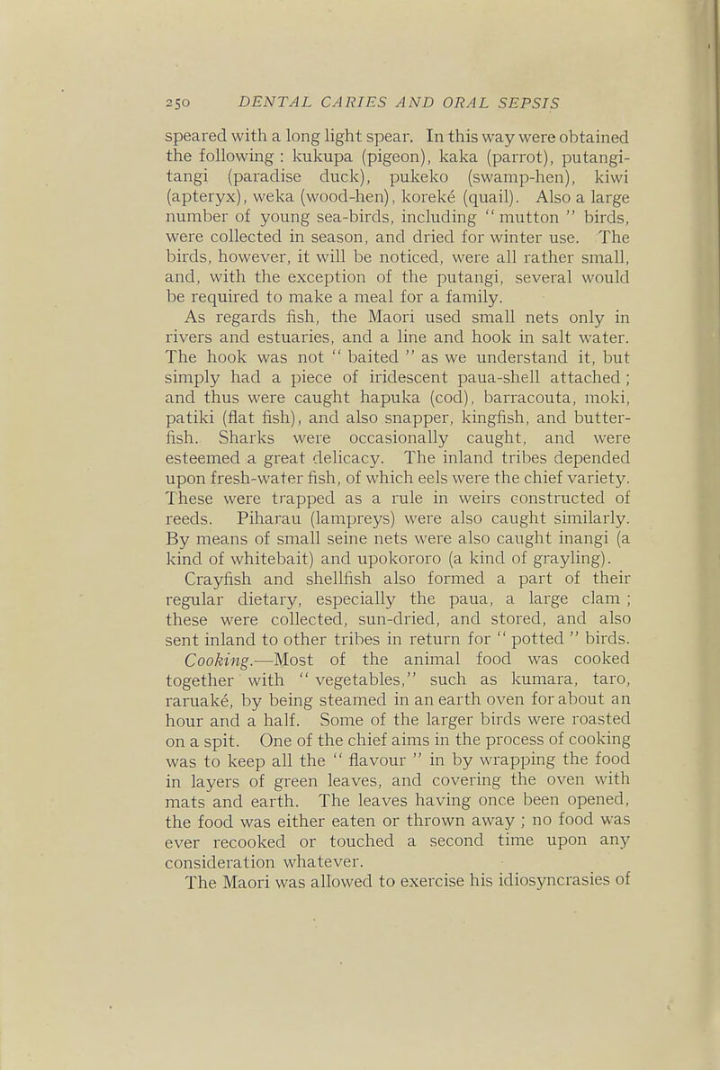 Speared with a long light spear. In this way were obtained the following : kukupa (pigeon), kaka (parrot), putangi- tangi (paradise duck), pukeko (swamp-hen), kiwi (apteryx), weka (wood-hen), koreke (quail). Also a large number of young sea-birds, including mutton  birds, were collected in season, and dried for winter use. The birds, however, it will be noticed, were all rather small, and, with the exception of the putangi, several would be required to make a meal for a family. As regards fish, the Maori used small nets only in rivers and estuaries, and a line and hook in salt water. The hook was not  baited  as we understand it, but simply had a piece of iridescent paua-shell attached ; and thus were caught hapuka (cod), barracouta, moki, pa tiki (fiat fish), and also snapper, kingfish, and butter- fish. Sharks were occasionally caught, and were esteemed a great delicacy. The inland tribes depended upon fresh-water fish, of which eels were the chief variety. These were trapped as a rule in weirs constructed of reeds. Piharau (lampreys) were also caught similarly. By means of small seine nets were also caught inangi (a kind of whitebait) and upokororo (a kind of grayling). Crayfish and shellfish also formed a part of their regular dietary, especially the paua, a large clam ; these were collected, sun-dried, and stored, and also sent inland to other tribes in return for  potted  birds. Cooking.—Most of the animal food was cooked together with  vegetables, such as kumara, taro, raruake, by being steamed in an earth oven for about an hour and a half. Some of the larger birds were roasted on a spit. One of the chief aims in the process of cooking was to keep all the  flavour  in by wrapping the food in layers of green leaves, and covering the oven with mats and earth. The leaves having once been opened, the food was either eaten or thrown away ; no food was ever recooked or touched a second time upon any consideration whatever. The Maori was allowed to exercise his idiosyncrasies of