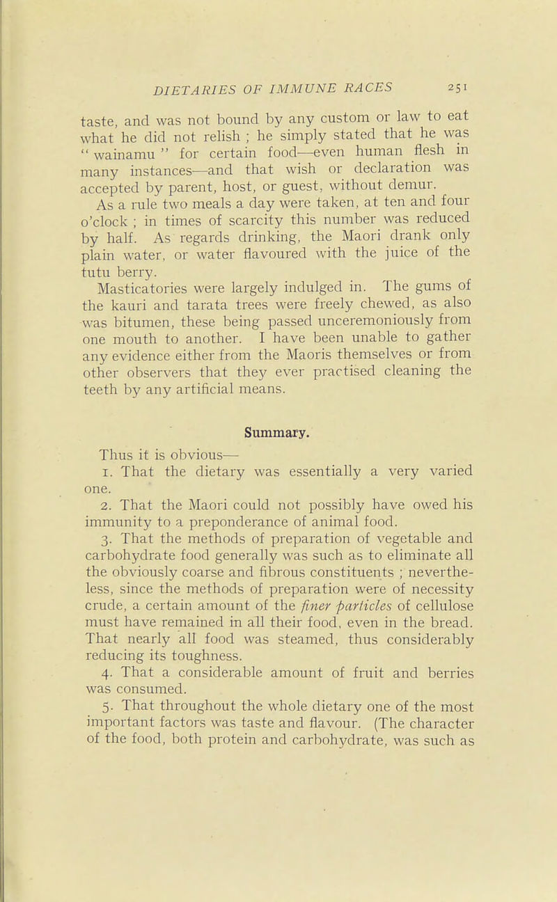 taste, and was not bound by any custom or law to eat what' he did not reHsh ; he simply stated that he was  wainamu  for certain food—even human flesh in many instances—and that wish or declaration was accepted by parent, host, or guest, without demur. As a rule two meals a day were taken, at ten and four o'clock ; in times of scarcity this number was reduced by half. As regards drinking, the Maori drank only plain water, or water flavoured with the juice of the tutu berry. Masticatories were largely indulged in. The gums of the kauri and tarata trees were freely chewed, as also was bitumen, these being passed unceremoniously from one mouth to another. I have been unable to gather any evidence either from the Maoris themselves or from other observers that they ever practised cleaning the teeth by any artificial means. Summary. Thus it is obvious— 1. That the dietary was essentially a very varied one. 2. That the Maori could not possibly have owed his immunity to a preponderance of animal food. 3. That the methods of preparation of vegetable and carbohydrate food generally was such as to eliminate all the obviously coarse and fibrous constituents ; neverthe- less, since the methods of preparation were of necessity crude, a certain amount of the finer parficles of cellulose must have remained in all their food, even in the bread. That nearly all food was steamed, thus considerably reducing its toughness. 4. That a considerable amount of fruit and berries was consumed. 5. That throughout the whole dietary one of the most important factors was taste and flavour. (The character of the food, both protein and carbohydrate, was such as