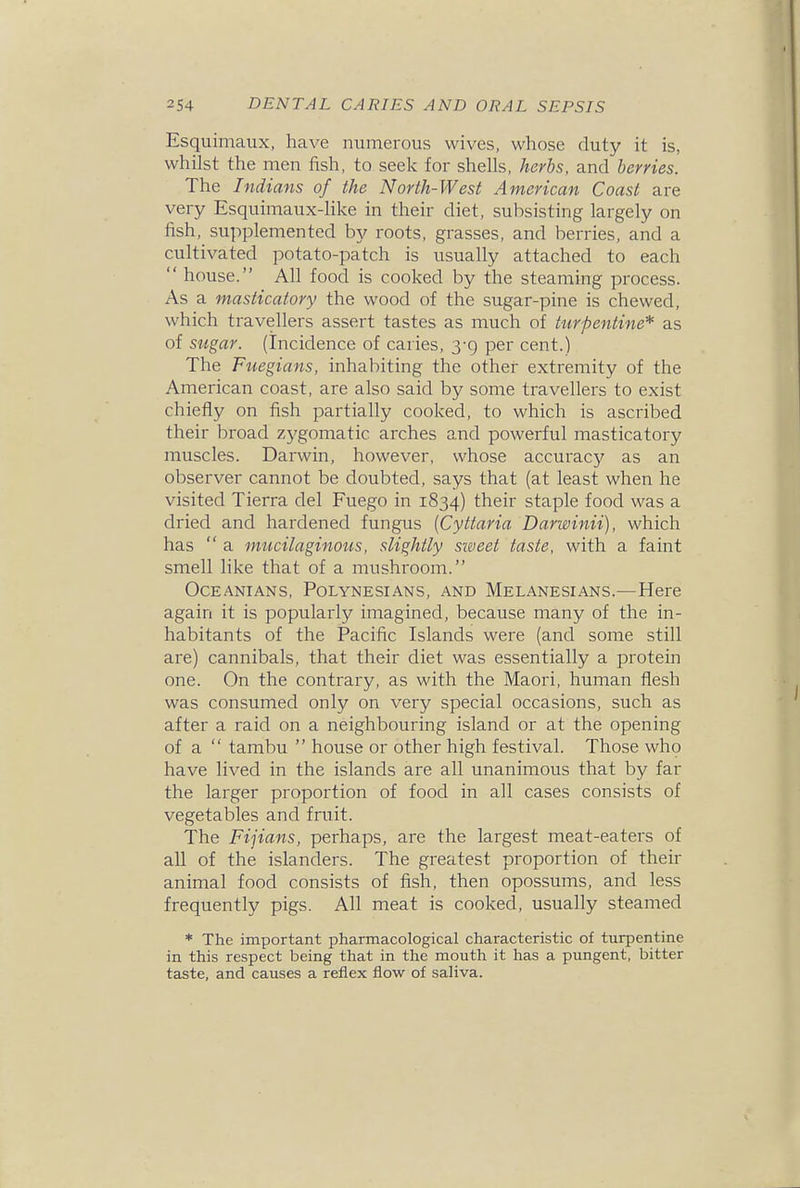 Esquimaux, have numerous wives, whose duty it is, whilst the men fish, to seek for shells, herbs, and berries. The Indians of the North-West American Coast are very Esquimaux-hke in their diet, subsisting largely on fish, supplemented by roots, grasses, and berries, and a cultivated potato-patch is usually attached to each  house. All food is cooked by the steaming process. As a masticatory the wood of the sugar-pine is chewed, which travellers assert tastes as much of turpentine* as of sugar, (incidence of caries, 3-9 per cent.) The Fuegians, inhabiting the other extremity of the American coast, are also said by some travellers to exist chiefly on fish partially cooked, to which is ascribed their broad zj'gomatic arches and powerful masticatory muscles. Darwin, however, whose accuracy as an observer cannot be doubted, says that (at least when he visited Tierra del Fuego in 1834) their staple food was a dried and hardened fungus [Cyttaria Darwinii), which has  a mucilaginous, slightly sieieet taste, with a faint smell like that of a mushroom. Oceanians, Polynesians, and Melanesians.—Here again it is popularly imagined, because many of the in- habitants of the Pacific Islands were (and some still are) cannibals, that their diet was essentially a protein one. On the contrary, as with the Maori, human flesh was consumed only on very special occasions, such as after a raid on a neighbouring island or at the opening of a  tambu  house or other high festival. Those who have lived in the islands are all unanimous that by far the larger proportion of food in all cases consists of vegetables and fruit. The Fijians, perhaps, are the largest meat-eaters of all of the islanders. The greatest proportion of their animal food consists of fish, then opossums, and less frequently pigs. All meat is cooked, usually steamed * The important pharmacological characteristic of turpentine in this respect being that in the mouth it has a pungent, bitter taste, and causes a reflex flow of saliva.