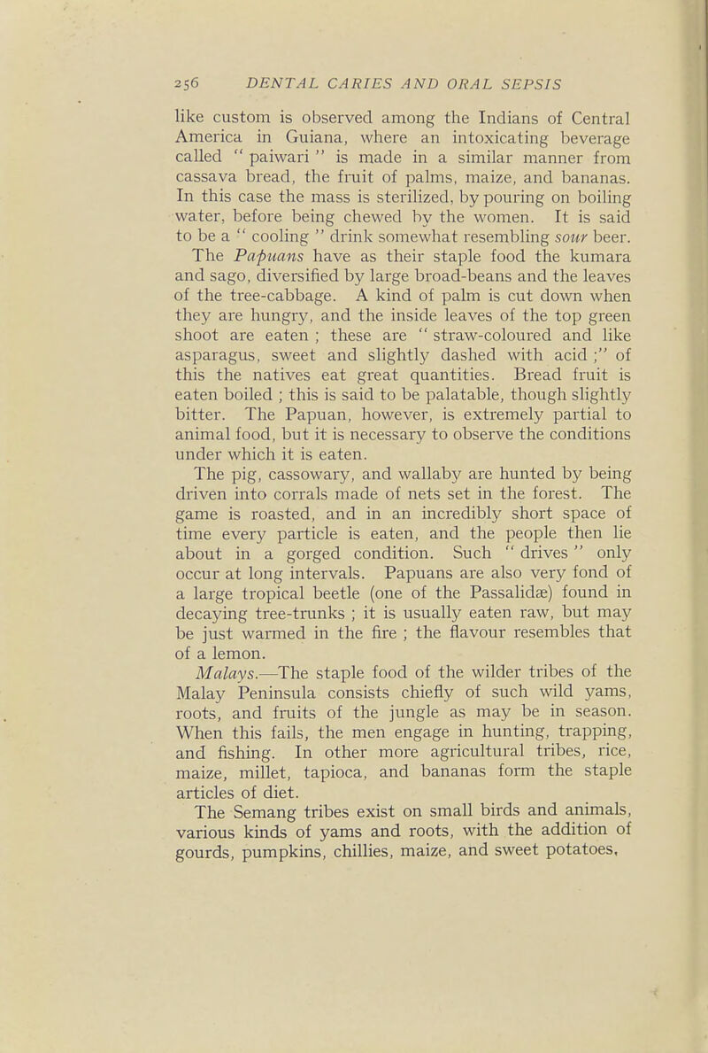 like custom is observed among the Indians of Central America in Guiana, where an intoxicating beverage called  paiwari  is made in a similar manner from cassava bread, the fruit of palms, maize, and bananas. In this case the mass is sterilized, by pouring on boiling water, before being chewed by the women. It is said to be a  cooling  drink somewhat resembling sour beer. The Papuans have as their staple food the kumara and sago, diversified by large bi-oad-beans and the leaves of the tree-cabbage. A kind of palm is cut down when they are hungry, and the inside leaves of the top green shoot are eaten ; these are  straw-coloured and like asparagus, sweet and slightly dashed with acid ; of this the natives eat great quantities. Bread fruit is eaten boiled ; this is said to be palatable, though slightly bitter. The Papuan, however, is extremely partial to animal food, but it is necessary to observe the conditions under which it is eaten. The pig, cassowary, and wallaby are hunted by being driven into corrals made of nets set in the forest. The game is roasted, and in an incredibly short space of time every particle is eaten, and the people then lie about in a gorged condition. Such  drives  only occur at long intervals. Papuans are also very fond of a large tropical beetle (one of the Passalidas) found in decaying tree-trunks ; it is usually eaten raw, but may be just warmed in the fire ; the flavour resembles that of a lemon. Malays.—The staple food of the wilder tribes of the Malay Peninsula consists chiefly of such wild yams, roots, and fruits of the jungle as may be in season. When this fails, the men engage in hunting, trapping, and fishing. In other more agricultural tribes, rice, maize, millet, tapioca, and bananas form the staple articles of diet. The Semang tribes exist on small birds and animals, various kinds of yams and roots, with the addition of gourds, pumpkins, chillies, maize, and sweet potatoes.