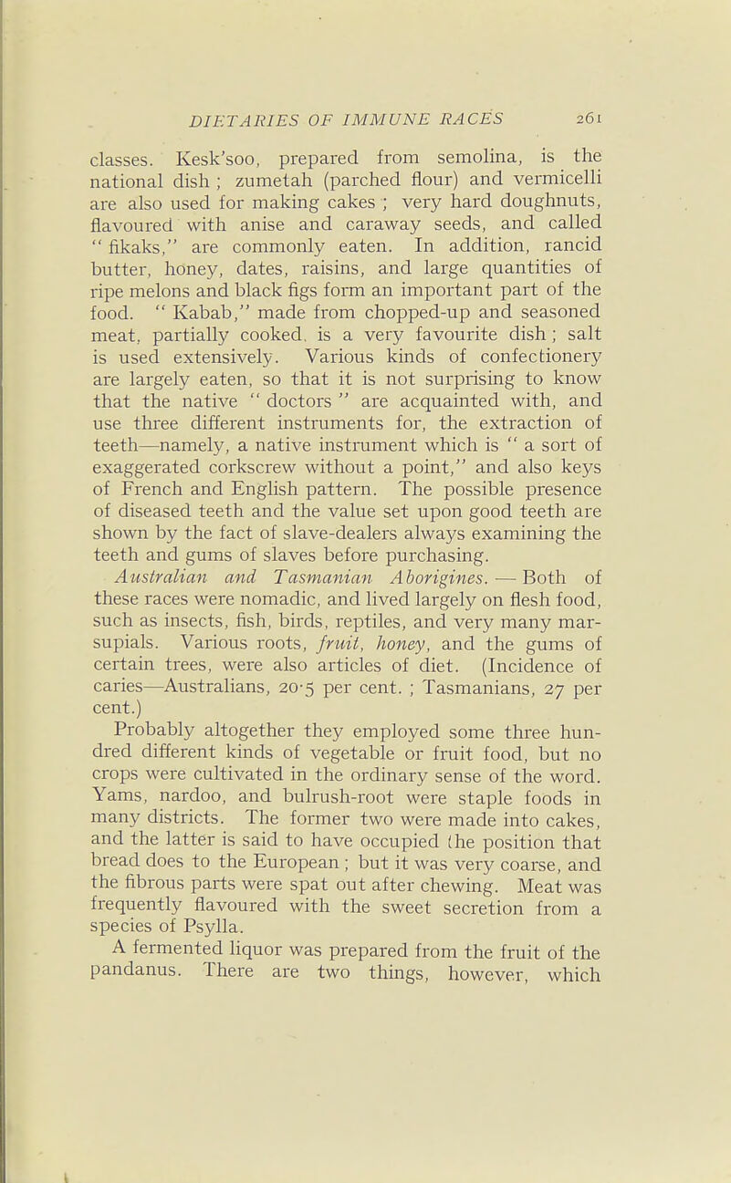 classes. Kesk'soo, prepared from semolina, is the national dish ; zumetah (parched flour) and vermicelli are also used for making cakes ; very hard doughnuts, flavoured with anise and caraway seeds, and called  fikaks, are commonly eaten. In addition, rancid butter, honey, dates, raisins, and large quantities of ripe melons and black figs form an important part of the food.  Kabab, made from chopped-up and seasoned meat, partially cooked, is a very favourite dish; salt is used extensively. Various kinds of confectionery are largely eaten, so that it is not surprising to know that the native  doctors  ai'e acquainted with, and use three different instruments for, the extraction of teeth—namely, a native instrument which is  a sort of exaggerated corkscrew without a point, and also keys of French and English pattern. The possible presence of diseased teeth and the value set upon good teeth are shown by the fact of slave-dealers always examining the teeth and gums of slaves before purchasing. Australian and Tasmanian Aborigines. — Both of these races were nomadic, and lived largely on flesh food, such as insects, fish, birds, reptiles, and very many mar- supials. Various roots, fruit, honey, and the gums of certain trees, were also articles of diet. (Incidence of caries—Australians, 20-5 per cent. ; Tasmanians, 27 per cent.) Probably altogether they employed some three hun- dred different kinds of vegetable or fruit food, but no crops were cultivated in the ordinary sense of the word. Yams, nardoo, and bulrush-root were staple foods in many districts. The former two were made into cakes, and the latter is said to have occupied (he position that bread does to the European ; but it was very coarse, and the fibrous parts were spat out after chewing. Meat was frequently flavoured with the sweet secretion from a species of Psylla. A fermented liquor was prepared from the fruit of the pandanus. There are two things, however, which