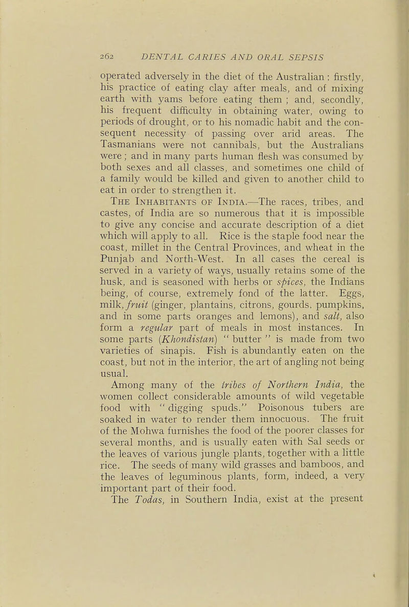 operated adversely in the diet of the Austrahan : firstly, his practice of eating clay after meals, and of mixing earth with yams before eating them ; and, secondly, his frequent difficulty in obtaining water, owing to periods of drought, or to his nomadic habit and the con- sequent necessity of passing over arid areas. The Tasmanians were not cannibals, but the Australians were ; and in many parts human flesh was consumed by both sexes and all classes, and sometimes one child of a family would be killed and given to another child to eat in order to strengthen it. The Inhabitants of India.—The races, tribes, and castes, of India are so numerous that it is impossible to give any concise and accurate description of a diet which will apply to all. Rice is the staple food near the coast, millet in the Central Provinces, and wheat in the Punjab and North-West. In all cases the cereal is served in a variety of ways, usually retains some of the husk, and is seasoned with herbs or spices, the Indians being, of course, extremely fond of the latter. Eggs, milk, fruit (ginger, plantains, citrons, gourds, pumpkins, and in some parts oranges and lemons), and salt, also form a regular part of meals in most instances. In some parts {Khondistan)  butter  is made from two varieties of sinapis. Fish is abundantly eaten on the coast, but not in the interior, the art of angling not being usual. Among many of the tribes of Northern India, the women collect considerable amounts of wild vegetable food with  digging spuds. Poisonous tubers are soaked in water to render them innocuous. The finit of the Mohwa furnishes the food of the poorer classes for several months, and is usually eaten with Sal seeds or the leaves of various jungle plants, together with a little rice. The seeds of many wild grasses and bamboos, and the leaves of leguminous plants, form, indeed, a very important part of their food. The Todas, in Southern India, exist at the present