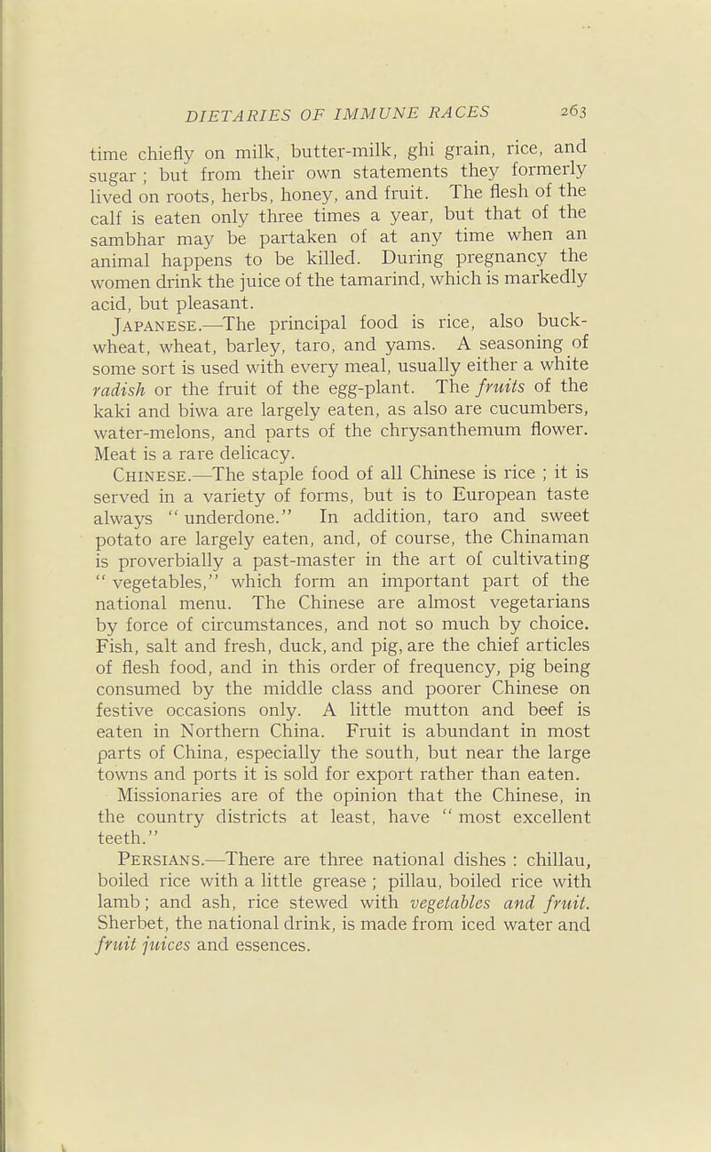 time chiefly on milk, butter-milk, ghi grain, rice, and sugar ; but from their own statements they formerly lived on roots, herbs, honey, and fruit. The flesh of the calf is eaten only three times a year, but that of the sambhar may be partaken of at any time when an animal happens to be killed. During pregnancy the women drink the juice of the tamarind, which is markedly acid, but pleasant. Japanese.—^The principal food is rice, also buck- wheat, wheat, barley, taro, and yams. A seasoning of some sort is used with every meal, usually either a white radish or the fruit of the egg-plant. The fruits of the kaki and biwa are largely eaten, as also are cucumbers, water-melons, and parts of the chrysanthemum flower. Meat is a rare delicacy. Chinese.—The staple food of all Chinese is rice ; it is served in a variety of forms, but is to European taste always underdone. In addition, taro and sweet potato are largely eaten, and, of course, the Chinaman is proverbially a past-master in the art of cultivating  vegetables, which form an important part of the national menu. The Chinese are almost vegetarians by force of circumstances, and not so much by choice. Fish, salt and fresh, duck, and pig, are the chief articles of flesh food, and in this order of frequency, pig being consumed by the middle class and poorer Chinese on festive occasions only. A little mutton and beef is eaten in Northern China. Fruit is abundant in most parts of China, especially the south, but near the large towns and ports it is sold for export rather than eaten. Missionaries are of the opinion that the Chinese, in the country districts at least, have  most excellent teeth. Persians.—There are three national dishes : chillau, boiled rice with a little grease ; pillau, boiled rice with lamb; and ash, rice stewed with vegetables and fruit. Sherbet, the national drink, is made from iced water and fruit juices and essences.