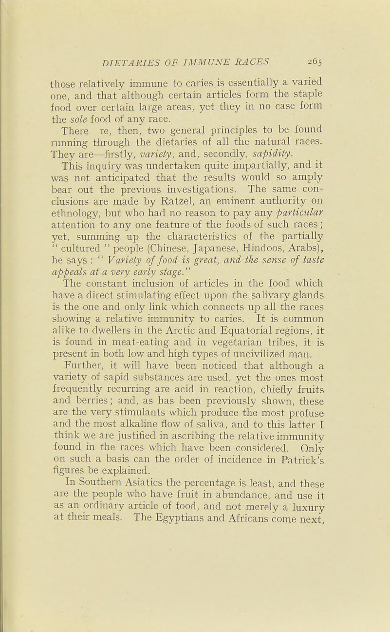 those relatively immune to caries is essentially a varied one, and that although certain articles form the staple food over certain large areas, yet they in no case form the sole food of any race. There re, then, two general principles to be found running through the dietaries of all the natural races. They are—firstly, variety, and, secondly, sapidity. This inquiry was undertaken quite impartially, and it was not anticipated that the results would so amply bear out the previous investigations. The same con- clusions are made by Ratzel, an eminent authority on ethnology, but who had no reason to pay any particular attention to any one feature of the foods of such races; yet, summing up the characteristics of the partially  cultured  people (Chinese, Japanese, Hindoos, Arabs), he says :  Variety of food is great, and the sense of taste appeals at a very early stage. The constant inclusion of articles in the food which have a direct stimulating effect upon the salivary glands is the one and only link which connects up all the races showing a relative immunity to caries. It is common alike to dwellers in the Arctic and Equatorial regions, it is found in meat-eating and in vegetarian tribes, it is present in both low and high types of uncivilized man. Further, it will have been noticed that although a variety of sapid substances are used, yet the ones most frequently recurring are acid in reaction, chiefly fruits and berries; and, as has been previously shown, these are the very stimulants which produce the most profuse and the most alkaline flow of saliva, and to this latter I think we are justified in ascribing the relative immunity found in the races which have been considered. Only on such a basis can the order of incidence in Patrick's figures be explained. In Southern Asiatics the percentage is least, and these are the people who have fruit in abundance, and use it as an ordinary article of food, and not merely a luxury at their meals. The Egyptians and Africans come next.