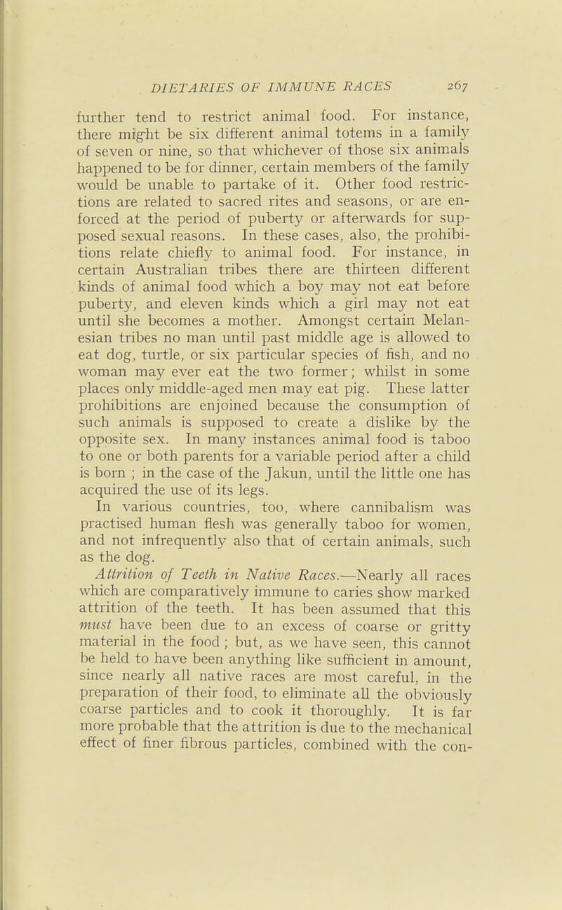 further tend to restrict animal food. For instance, there mig-ht be six different animal totems in a family of seven or nine, so that whichever of those six animals happened to be for dinner, certain members of the family would be unable to partake of it. Other food restric- tions are related to sacred rites and seasons, or are en- forced at the period of puberty or afterwards for sup- posed sexual reasons. In these cases, also, the prohibi- tions relate chiefly to animal food. For instance, in certain Australian tribes there are thirteen different kinds of animal food which a boy may not eat before puberty, and eleven kinds which a girl may not eat until she becomes a mother. Amongst certain Melan- esian tribes no man until past middle age is allowed to eat dog, turtle, or six particular species of fish, and no woman may ever eat the two former; whilst in some places only middle-aged men may eat pig. These latter prohibitions are enjoined because the consumption of such animals is supposed to create a dislike by the opposite sex. In many instances animal food is taboo to one or both parents for a variable period after a child is born ; in the case of the Jakun, until the little one has acquired the use of its legs. In various countries, too, where cannibalism was practised human flesh was generally taboo for women, and not infrequently also that of certain animals, such as the dog. Attrition of Teeth in Native Races.—Nearly all races which are comparatively immune to caries show marked attrition of the teeth. It has been assumed that this must have been due to an excess of coarse or gritty material in the food; but, as we have seen, this cannot be held to have been anything like sufficient in amount, since nearly all native races are most careful, in the preparation of their food, to eliminate all the obviously coarse particles and to cook it thoroughly. It is far more probable that the attrition is due to the mechanical effect of finer fibrous particles, combined with the con-