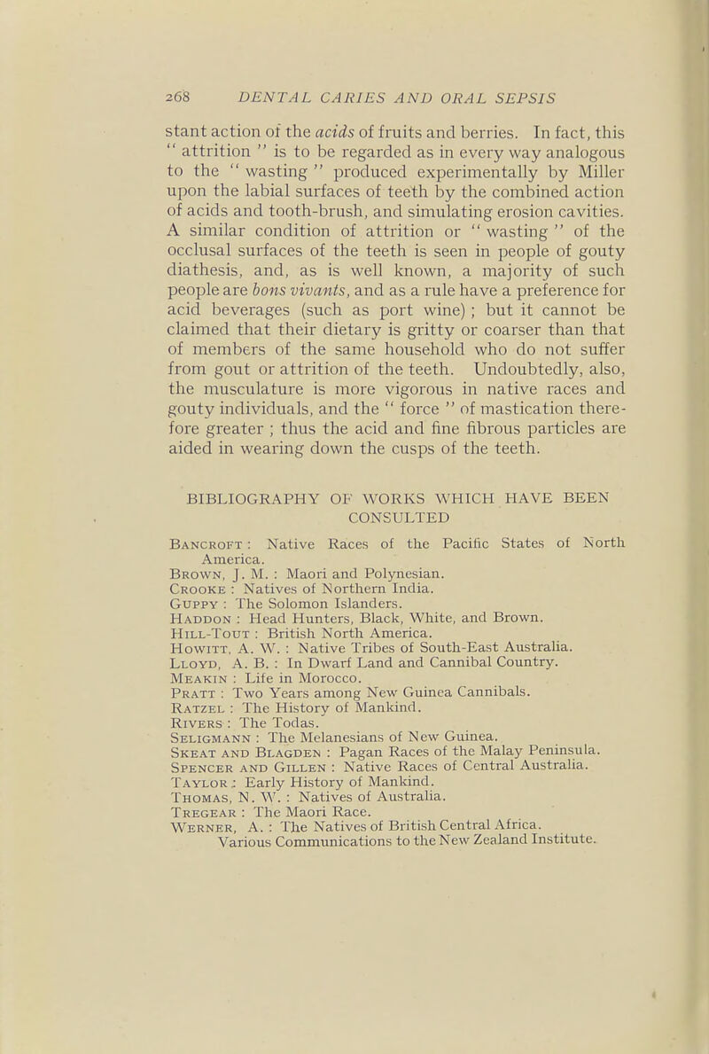 stant action of the acids of fruits and berries. In fact, this  attrition  is to be regarded as in every way analogous to the  wasting  produced experimentally by Miller upon the labial surfaces of teeth by the combined action of acids and tooth-brush, and simulating erosion cavities. A similar condition of attrition or  wasting  of the occlusal surfaces of the teeth is seen in people of gouty diathesis, and, as is well known, a majority of such people are bons vivants, and as a rule have a preference for acid beverages (such as port wine) ; but it cannot be claimed that their dietary is gritty or coarser than that of members of the same household who do not suffer from gout or attrition of the teeth. Undoubtedly, also, the musculature is more vigorous in native races and gouty individuals, and the  force  of mastication there- fore greater ; thus the acid and fine fibrous particles are aided in wearing down the cusps of the teeth. BIBLIOGRAPHY OF WORKS WHICH HAVE BEEN CONSULTED Bancroft : Native Races of the Pacific States of North America. Brown, J. M. : Maori and Polynesian. Crooke : Natives of Northern India. GuppY : The Solomon Islanders. Haddon : Head Hunters, Black, White, and Brown. Hill-Tout : British North America. HowiTT, A. W. : Native Tribes of South-East Australia. Lloyd, A. B. : In Dwarf Land and Cannibal Country. Meakin : Life in Morocco. Pratt : Two Years among New Guinea Cannibals. Ratzel : The History of Mankind. Rivers : The Todas. Seligmann : The Melanesians of New Guinea. Skeat and Blagden : Pagan Races of the Malay Peninsula. Spencer and Gillen : Native Races of Central Australia. Taylor; Early History of Mankind. Thomas, N. W. : Natives of Australia. Tregear : The Maori Race. Werner, A. : The Natives of British Central Africa. Various Communications to the New Zealand Institute.