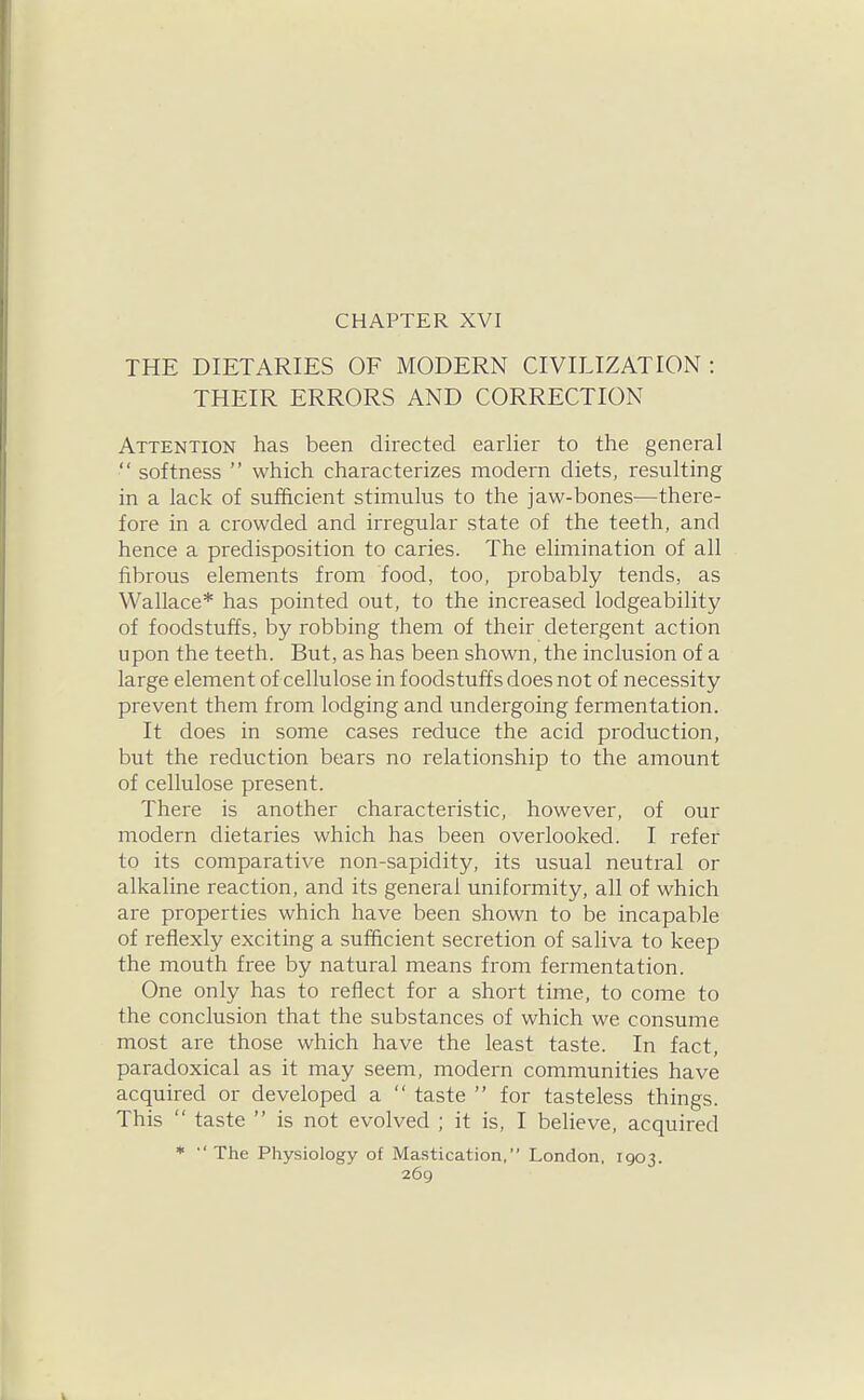 CHAPTER XVI THE DIETARIES OF MODERN CIVILIZATION : THEIR ERRORS AND CORRECTION Attention has been directed earlier to the general  softness  which characterizes modern diets, resulting in a lack of sufficient stimulus to the jaw-bones—there- fore in a crowded and irregular state of the teeth, and hence a predisposition to caries. The elimination of all fibrous elements from food, too, probably tends, as Wallace* has pointed out, to the increased lodgeabilitj^ of foodstuffs, by robbing them of their detergent action upon the teeth. But, as has been shown, the inclusion of a large element of cellulose in foodstuffs does not of necessity prevent them from lodging and undergoing fermentation. It does in some cases reduce the acid production, but the reduction bears no relationship to the amount of cellulose present. There is another characteristic, however, of our modern dietaries which has been overlooked. I refer to its comparative non-sapidity, its usual neutral or alkaline reaction, and its general uniformity, all of which are properties which have been shown to be incapable of refiexly exciting a sufficient secretion of saliva to keep the mouth free by natural means from fermentation. One only has to reflect for a short time, to come to the conclusion that the substances of which we consume most are those which have the least taste. In fact, paradoxical as it may seem, modern communities have acquired or developed a  taste  for tasteless things. This  taste  is not evolved ; it is, I believe, acquired *  The Physiology of Mastication, London, 1903.