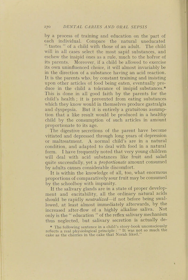 by a process of training and education on the part of each individual. Compare the natural uneducated  tastes  of a child with those of an adult. The child will in all cases select the most sapid substances, and eschew the insipid ones as a rule, much to the horror of its parents. Moreover, if a child be allowed to exercise its own uninfluenced choice, it will almost invariably be in the direction of a substance having an acid reaction. It is the parents who, by constant training and insisting upon other articles of food being eaten, eventually pro- duce in the child a tolerance of insipid substances.* This is clone in all good faith by the parents for the child's health ; it is prevented from eating substances which they know would in themselves produce gastralgia and dyspepsia. But it is entirely a gratuitous assump- tion that a like result would be produced in a healthy child by the consumption of such articles in amount proportionate to its age. The digestive secretions of the parent have become vitiated and depressed through long years of depression or maltreatment. A normal child's are in a natural condition, and adapted to deal with food in a natural form. I have frequently noted that very young children will deal with acid substances like fruit and salad quite successfully, yet a proportionate amount consumed by adults causes considerable discomfort. It is within the knowledge of all, too, what enormous proportions of comparatively sour fruit may be consumed by the schoolboy with impunity. If the salivary glands are in a state of proper develop- ment and excitability, all the ordinary natural acids should be rapidly neutralized—if not before being swal- lowed, at least almost immediately afterwards, by the increased after-fiow of a highly alkaline sahva. Not only is the  education  of the reflex salivary mechanism thus neglected, but sahvary secretion is actually de- * The following sentence in a child's story-book unconsciously reflects a real physiological principle :  It was not so much the cake as the cherries in the cake that Norah liked.