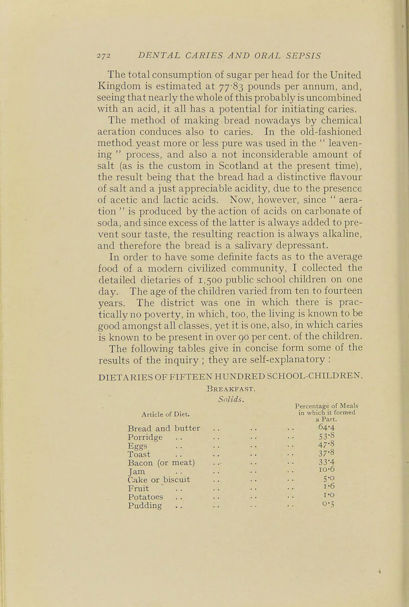 The total consumption of sugar per head for the United Kingdom is estimated at 7783 pounds per annum, and, seeing that nearly the whole of this probably is uncombined with an acid, it all has a potential for initiating caries. The method of making bread nowadays by chemical aeration conduces also to caries. In the old-fashioned method yeast more or less pure was used in the  leaven- ing  process, and also a not inconsiderable amount of salt (as is the custom in Scotland at the present time), the result being that the bread had a distinctive flavour of salt and a just appreciable acidity, due to the presence of acetic and lactic acids. Now, however, since  aera- tion  is produced by the action of acids on carbonate of soda, and since excess of the latter is always added to pre- vent sour taste, the resulting reaction is always alkaline, and therefore the bread is a salivary depressant. In order to have some definite facts as to the average food of a modern civilized community, I collected the detailed dietaries of 1,500 public school children on one day. The age of the children varied fi'om ten to fourteen years. The district was one in which there is prac- tically no poverty, in which, too, the hving is known to be good amongst all classes, yet it is one, also, in which caries is known to be present in over 90 per cent, of the children. The following tables give in concise form some of the results of the inquiry ; they are self-explanatory : DIETARIES OF FIFTEEN HUNDRED SCHOOL-CHILDREN. Bre.\kfast. Solids. Article of Diet. Percentage of Meals in which it formed a Part. Bread and butter Porridge Eggs Toast Bacon (or meat) Jani Cake or biscuit Fruit Potatoes Pudding