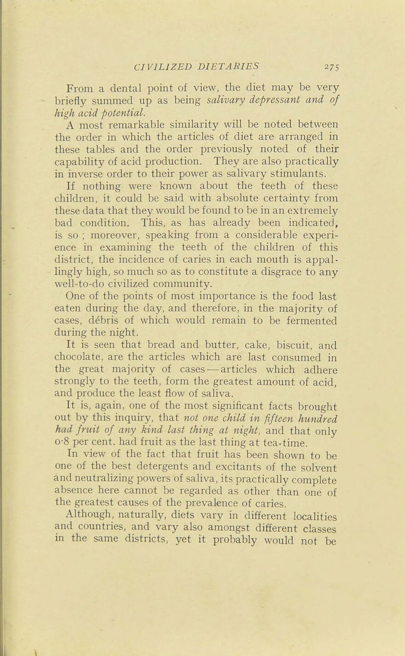 From a dental point of view, the diet may be very briefly summed up as being salivary depressant and of high acid potential. A most remarkable similarity will be noted between the order in which the articles of diet are arranged in these tables and the order previously noted of their capability of acid production. They are also practically in inverse order to their power as salivary stimulants. If nothing were known about the teeth of these children, it could be said with absolute certainty from these data that they would be found to be in an extremely bad condition. This, as has already been indicated, is so ; moreover, speaking from a considerable experi- ence in examining the teeth of the children of this district, the incidence of caries in each mouth is appal- lingly high, so much so as to constitute a disgrace to any well-to-do civilized community. One of the points of most importance is the food last eaten during the day, and therefore, in the majority of cases, debris of which would remain to be fermented during the night. It is seen that bread and butter, cake, biscuit, and chocolate, are the articles which are last consumed in the great majority of cases •—articles which adhere strongly to the teeth, form the greatest amount of acid, and produce the least flow of saliva. It is, again, one of the most significant facts brought out by this inquiry, that not one child in fifteen hundred had fruit of any kind last thing at night, and that only 0-8 per cent, had fruit as the last thing at tea-time. In view of the fact that fruit has been shown to be one of the best detergents and excitants of the solvent and neutralizing powers of saliva, its practically complete absence here cannot be regarded as other than one of the greatest causes of the prevalence of caries. Although, naturally, diets vary in different localities and countries, and vary also amongst different classes in the same districts, yet it probably would not be