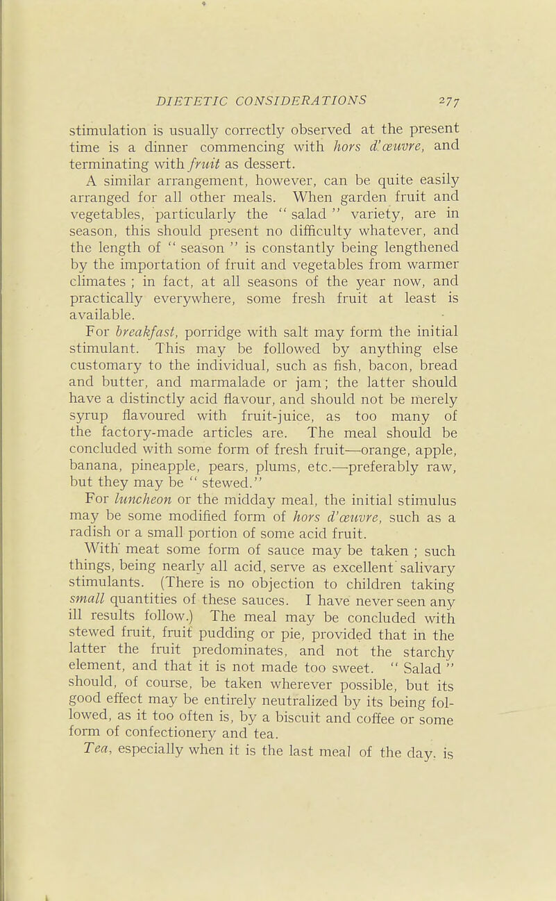 stimulation is usually correctly observed at the present time is a dinner commencing with hors d'ceuvre, and terminating fruit as dessert. A similar arrangement, however, can be quite easily arranged for all other meals. When garden fruit and vegetables, particularly the  salad  variety, are in season, this should present no difficulty whatever, and the length of  season  is constantly being lengthened by the importation of fruit and vegetables from warmer climates ; in fact, at all seasons of the year now, and practically everywhere, some fresh fruit at least is available. For breakfast, porridge with salt may form the initial stimulant. This may be followed by anything else customary to the individual, such as fish, bacon, bread and butter, and marmalade or jam; the latter should have a distinctly acid flavour, and should not be merely syrup flavoured with fruit-juice, as too many of the factory-made articles are. The meal should be concluded with some form of fresh fruit—orange, apple, banana, pineapple, pears, plums, etc.—preferably raw, but they may be  stewed. For limcheon or the midday meal, the initial stimulus may be some modified form of hors d'ceuvre, such as a radish or a small portion of some acid fruit. With meat some form of sauce may be taken ; such things, being nearly all acid, serve as excellent salivary stimulants. (There is no objection to children taking small quantities of these sauces. I have never seen any ill results follow.) The meal may be concluded with stewed fruit, fruit pudding or pie, provided that in the latter the fruit predominates, and not the starchy element, and that it is not made too sweet.  Salad  should, of course, be taken wherever possible, but its good effect may be entirely neutralized by its being fol- lowed, as it too often is, by a biscuit and coffee or some form of confectionery and tea. Tea, especially when it is the last meal of the day. is