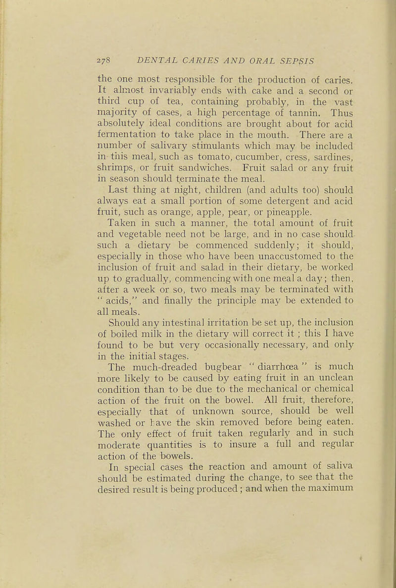 the one most responsible for the production of caries. It ahnost invariably ends with cake and a second or third cup of tea, containing probably, in the vast majority of cases, a high percentage of tannin. Thus absolutely ideal conditions are brought about for acid fermentation to take place in the mouth. There are a number of salivary stimulants which may be included in this meal, such as tomato, cucumber, cress, sardines, shrimps, or fruit sandwiches. Fruit salad or any fruit in season should terminate the meal. Last thing at night, children (and adults too) should always eat a small portion of some detergent and acid fruit, such as orange, apple, pear, or pineapple. Taken in such a manner, the total amount of fruit and vegetable need not be large, and in no case should such a dietary be commenced suddenly; it should, especially in those who have been unaccustomed to the inclusion of fruit and salad in their dietary, be worked up to gradually, commencing with one meal a day; then, after a week or so, two meals may be terminated with  acids, and finally the principle may be extended to all meals. Should any intestinal irritation be set up, the inclusion of boiled milk in the dietary will correct it ; this I have found to be but very occasionally necessary, and only in the initial stages. The much-dreaded bugbear  diarrhoea is much more likely to be caused by eating fruit in an unclean condition than to be due to the mechanical or chemical action of the fruit on the bowel. All fruit, therefore, especially that of unknown source, should be well washed or have the skin removed before being eaten. The only effect of fruit taken regularly and in such moderate quantities is to insure a full and regular action of the bowels. In special cases the reaction and amount of saliva should be estimated during the change, to see that the desired result is being produced ; and when the maximum