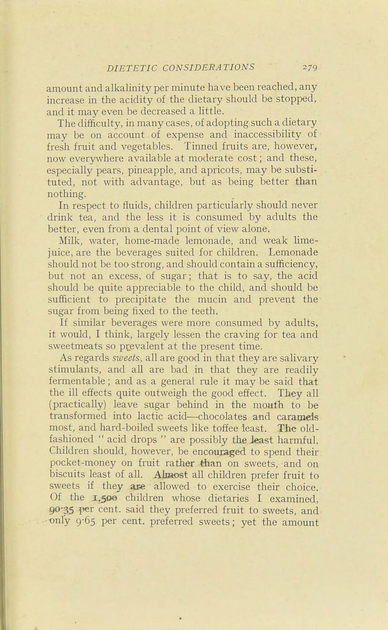 amount and alkalinity per minute have been reached, any increase in the acidity of the dietary should be stopped, and it may even be decreased a little. The difficulty, in many cases, of adopting such a dietary may be on account of expense and inaccessibility of fresh fruit and vegetables. Tinned fruits are, however, now everywhere available at moderate cost; and these, especially pears, pineapple, and apricots, may be substi- tuted, not with advantage, but as being better than nothing. In respect to fluids, children particularly should never drink tea, and the less it is consumed by adults the better, even from a dental point of view alone. Milk, water, home-made lemonade, and weak lime- juice, are the beverages suited for children. Lemonade should not be too strong, and should contain a sufficiency, but not an excess, of sugar; that is to say, the acid should be quite appreciable to the child, and should be sufficient to precipitate the mucin and prevent the sugar from being fixed to the teeth. If similar beverages were more consumed by adults, it would, I think, largely lessen the craving for tea and sweetmeats so prevalent at the present time. As regards sweets, all are good in that they are salivary stimulants, and aU are bad in that they are readily fermentable; and as a general rule it may be said that the ill effects quite outweigh the good effect. They all (practically) leave sugar behind in the mouth to be transformed into lactic acid—chocolates and caramels most, and hard-boiled sweets like toffee least. The old- fashioned  acid drops  are possibly the least harmful. Children should, however, be encouraged to spend their pocket-money on fruit rather than on sweets, and on biscuits least of all. Almost all children prefer fruit to sweets if they are allowed to exercise their choice. Of the 1,500 children whose dietaries I examined, 90-35 per cent, said they preferred fruit to sweets, and only 9-65 per cent, preferred sweets; yet the amount