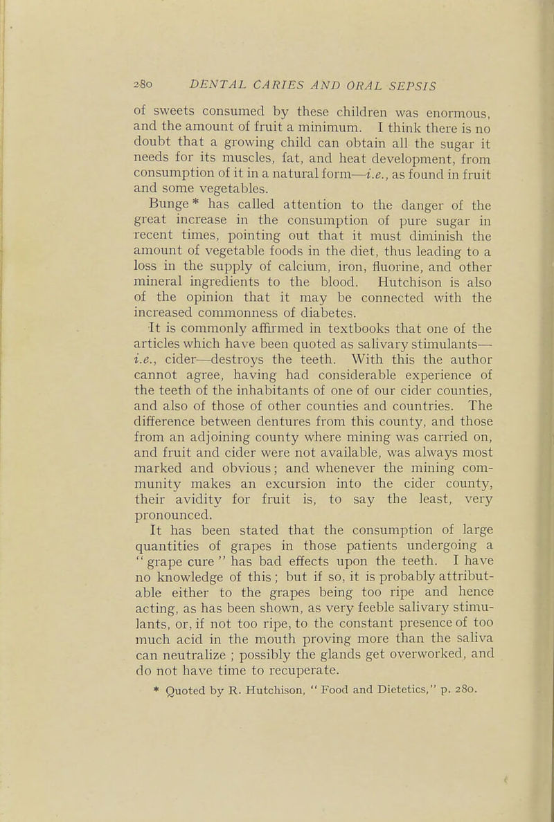 of sweets consumed by these children was enormous, and the amount of fruit a minimum. I think there is no doubt that a growing child can obtain all the sugar it needs for its muscles, fat, and heat development, from consumption of it in a natural form—i.e., as found in fruit and some vegetables. Bunge * has called attention to the danger of the great increase in the consumption of pure sugar in recent times, pointing out that it must diminish the amount of vegetable foods in the diet, thus leading to a loss in the supply of calcium, iron, fluorine, and other mineral ingredients to the blood. Hutchison is also of the opinion that it may be connected with the increased commonness of diabetes. It is commonly affirmed in textbooks that one of the articles which have been quoted as salivary stimulants— i.e., cider—destroys the teeth. With this the author cannot agree, having had considerable experience of the teeth of the inhabitants of one of our cider counties, and also of those of other counties and countries. The difference between dentures from this county, and those from an adjoining county where mining was carried on, and fruit and cider were not available, was always most marked and obvious; and whenever the mining com- munity makes an excursion into the cider county, their avidity for fruit is, to say the least, very pronounced. It has been stated that the consumption of lai-ge quantities of grapes in those patients undergoing a grape cure  has bad effects upon the teeth. I have no knowledge of this ; but if so, it is probably attribut- able either to the grapes being too ripe and hence acting, as has been shown, as very feeble salivary stimu- lants, or, if not too ripe, to the constant presence of too much acid in the mouth proving more than the saliva can neutralize ; possibly the glands get overworked, and do not have time to recuperate. * Quoted by R. Hutchison,  Food and Dietetics, p. 280.