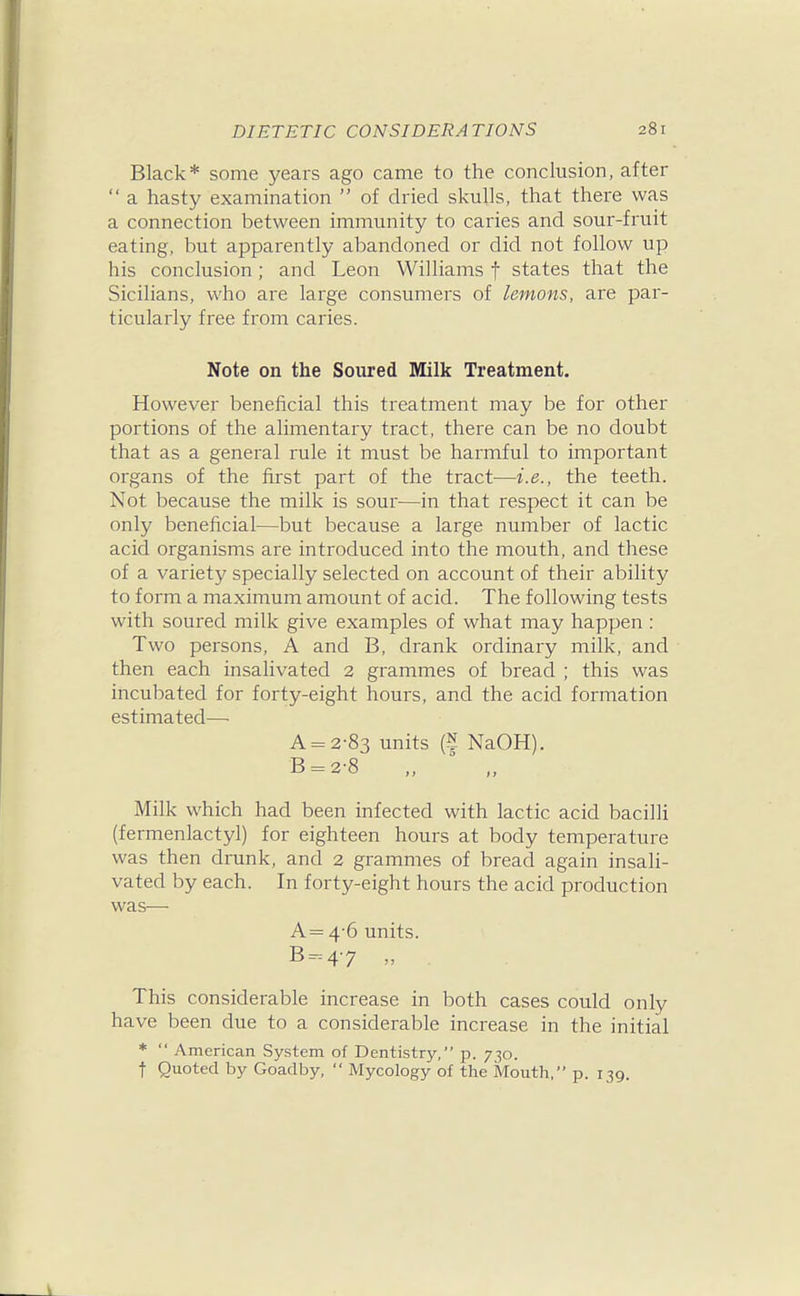 Black* some years ago came to the conclusion, after  a hasty examination  of dried skulls, that there was a connection between immunity to caries and sour-fruit eating, but apparently abandoned or did not follow up his conclusion; and Leon Williams f states that the Sicilians, who are large consumers of lemons, are par- ticularly free from caries. Note on the Soured Milk Treatment. However beneficial this treatment may be for other portions of the alimentary tract, there can be no doubt that as a general rule it must be harmful to important organs of the first part of the tract—i.e., the teeth. Not because the milk is sour—in that respect it can be only beneficial—but because a large number of lactic acid organisms are introduced into the mouth, and these of a variety specially selected on account of their ability to form a maximum amount of acid. The following tests with soured milk give examples of what may happen: Two persons, A and B, drank ordinary milk, and then each insalivated 2 grammes of bread ; this was incubated for forty-eight hours, and the acid formation estimated—• A = 2-83 units (N NaOH). B = 2-8 „ ' ., Milk which had been infected with lactic acid bacilli (fermenlactyl) for eighteen hours at body temperature was then drunk, and 2 grammes of bread again insali- vated by each. In forty-eight hours the acid production was— A= 4-6 units. B-47  This considerable increase in both cases could only have been due to a considerable increase in the initial *  American System of Dentistry, p. 730. t Quoted by Goadby,  Mycology of the Mouth, p. 139.