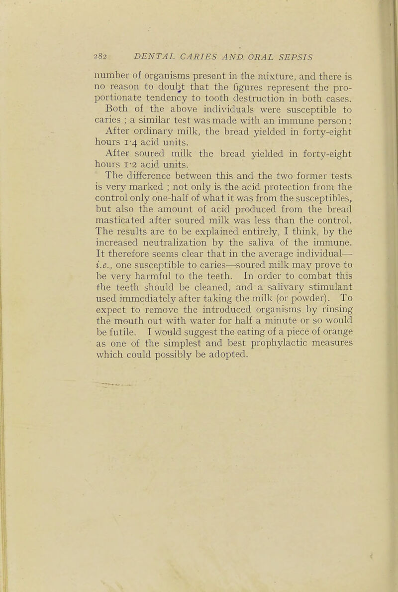 number of organisms present in the mixture, and there is no reason to doubt that the figures represent the pro- portionate tendency to tooth destruction in both cases. Both of the above individuals were susceptible to caries ; a similar test was made with an immune person: After ordinary milk, the bread yielded in forty-eight hours 1-4 acid units. After soured milk the bread yielded in forty-eight hours 1-2 acid units. The difference between this and the two former tests is very marked ; not only is the acid protection from the control only one-half of what it was from the susceptibles, but also the amount of acid produced from the bread masticated after soured milk was less than the control. The results are to be explained entirely, I think, by the increased neutralization by the saliva of the immune. It therefore seems clear that in the average individual-— i.e.,, one susceptible to caries—soured milk may prove to be very harmful to the teeth. In order to combat this the teeth should be cleaned, and a salivary stimulant used immediately after taking the milk (or powder). To expect to remove the introduced organisms by rinsing the mouth out with water for half a minute or so would be futile. I would suggest the eating of a piece of orange as one of the simplest and best prophylactic measures which could possibly be adopted.