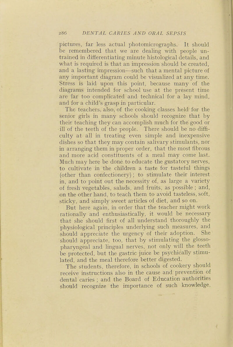 pictures, far less actual photomicrographs. It should be remembered that we are dealing with people un- trained in differentiating minute histological details, and what is required is that an impression should be created, and a lasting impression—such that a mental picture of any important diagram could be visualized at any time. Stress is laid upon this point, because many of the diagrams intended for school use at the present time are far too complicated and technical for a lay mind, and for a child's grasp in particular. The teachers, also, of the cooking classes held for the senior girls in many schools should recognize that by their teaching they can accomplish much for the good or •ill of the teeth of the people. There should be no diffi- culty at all in treating even simple and inexpensive dishes so that they may contain salivary stimulants, nor in arranging them in proper order, that the most fibrous and more acid constituents of a meal may come last. Much may here be done to educate the gustatory nerves, to cultivate in the children a taste for tasteful things (other than confectionery); to stimulate their interest in, and to point out the necessity of, as large a variety of fresh vegetables, salads, and fruits, as possible ; and, on the other hand, to teach them to avoid tasteless, soft, sticky, and simply sweet articles of diet, and so on. But here again, in order that the teacher might work rationally and enthusiastically, it would be necessary that she should first of all understand thoroughly the physiological principles underlying such measures, and should appreciate the urgency of their adoption. She should appreciate, too, that by stimulating the glosso- pharyngeal and lingual nerves, not only will the teeth be protected, but the gastric juice be psychically stimu- lated, and the meal therefore better digested. The students, therefore, in schools of cookery should receive instructions also in the cause and prevention of dental caries ; and the Board of Education authorities should recognize the importance of such knowledge.