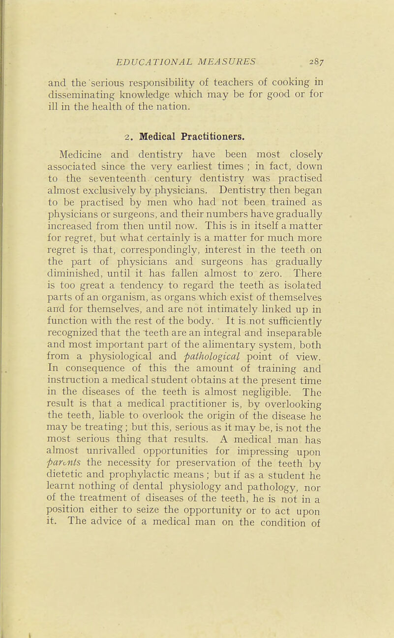 and the serious responsibility of teachers of cooking in disseminating knowledge which may be for good or for ill in the health of the nation. 2. Medical Practitioners. Medicine and dentistry have been most closely associated since the very earliest times ; in fact, down to the seventeenth century dentistry was practised almost exclusively by physicians. Dentistry then began to be practised by men who had not been trained as physicians or surgeons, and their numbers have gradually increased from then until now. This is in itself a matter for regret, but what certainly is a matter for much more regret is that, correspondingly, interest in the teeth on the part of physicians and surgeons has gradually diminished, until it has fallen almost to zero. There is too great a tendency to regard the teeth as isolated parts of an organism, as organs which exist of themselves and for themselves, and are not intimately linked up in function with the rest of the body. It is not sufficiently recognized that the teeth are an integral and inseparable and most important part of the alimentary system, both from a physiological and pathological point of view. In consequence of this the amount of training and instruction a medical student obtains at the present time in the diseases of the teeth is almost negligible. The result is that a medical practitioner is, by overlooking the teeth, liable to overlook the origin of the disease he may be treating; but this, serious as it may be, is not the most serious thing that results. A medical man has almost unrivalled opportunities for impressing upon paronts the necessity for preservation of the teeth by dietetic and prophylactic means; but if as a student he learnt nothing of dental physiology and pathology, nor of the treatment of diseases of the teeth, he is not in a position either to seize the opportunity or to act upon it. The advice of a medical man on the condition of