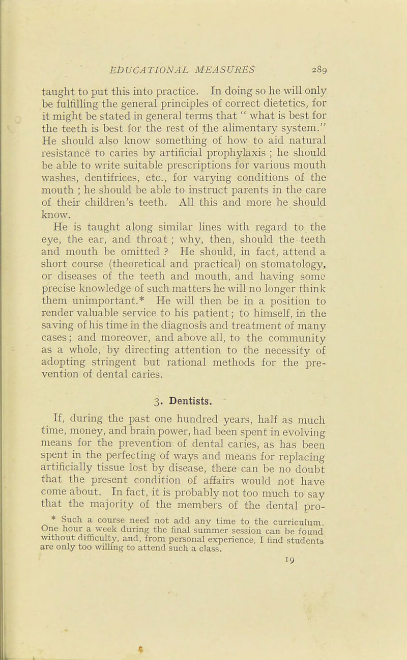 taught to put this into practice. In doing so he will only be fulfilling the general principles of correct dietetics, for it might be stated in general terms that  what is best for the teeth is best for the rest of the alimentary system. He should also know something of how to aid natural resistance to caries by artificial prophylaxis ; he should be able to write suitable prescriptions for various mouth washes, dentifrices, etc., for varying conditions of the mouth ; he should be able to instruct parents in the care of their children's teeth. All this and more he should know. He is taught along similar lines with regard to the eye, the ear, and throat; why, then, should the teeth and mouth be omitted ? He should, in fact, attend a short course (theoretical and practical) on stomatology, or diseases of the teeth and mouth, and having some precise knowledge of such matters he will no longer think them unimportant.* He will then be in a position to render valuable service to his patient; to himself, in the saving of his time in the diagnosis and treatment of many cases; and moreover, and above all, to the community as a whole, by directing attention to the necessity of adopting stringent but rational methods for the pre- vention of dental caries. 3. Dentists. If, during the past one hundred years, half as much time, money, and brain power, had been spent in evolving means for the prevention of dental caries, as has been spent in the perfecting of ways and means for replacing artificially tissue lost by disease, there can be no doubt that the present condition of affairs would not have come about. In fact, it is probably not too much to say that the majority of the members of the dental pro- * Such a course need not add any time to the curriculum. One hour a week during the final summer session can be found without difficulty, and, from personal experience, I find students are only too willing to attend such a class. 19