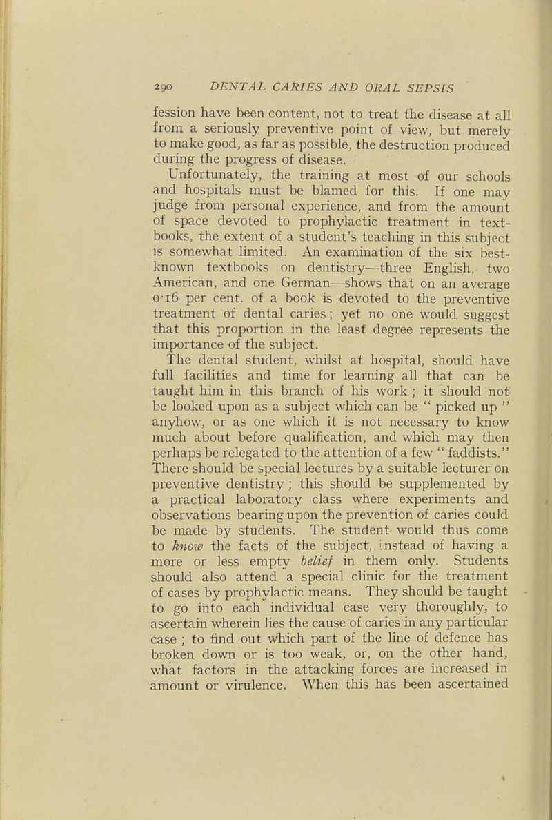 fession have been content, not to treat the disease at all from a seriously preventive point of view, but merely to make good, as far as possible, the destruction produced during the progress of disease. Unfortunately, the training at most of our schools and hospitals must be blamed for this. If one may judge from personal experience, and from the amount of space devoted to prophylactic treatment in text- books, the extent of a student's teaching in this subject is somewhat limited. An examination of the six best- known textbooks on dentistry—three English, two American, and one German—shows that on an average 0-i6 per cent, of a book is devoted to the preventive treatment of dental caries; yet no one would suggest that this proportion in the least degree represents the importance of the subject. The dental student, whilst at hospital, should have full facilities and time for learning all that can be taught him in this branch of his work; it should not be looked upon as a subject which can be  picked up  anyhow, or as one which it is not necessary to know much about before qualification, and which may then perhaps be relegated to the attention of a few  faddists. There should be special lectures by a suitable lecturer on preventive dentistry ; this should be supplemented by a practical laboratory class where experiments and observations bearing upon the prevention of caries could be made by students. The sttident would thus come to know the facts of the subject, instead of having a more or less empty belief in them only. Students should also attend a special clinic for the treatment of cases by prophylactic means. They should be taught to go into each individual case very thoroughly, to ascertain wherein hes the cause of caries in any particular case ; to find out which part of the line of defence has broken down or is too weak, or, on the other hand, what factors in the attacking forces are increased in amount or virulence. When this has been ascertained