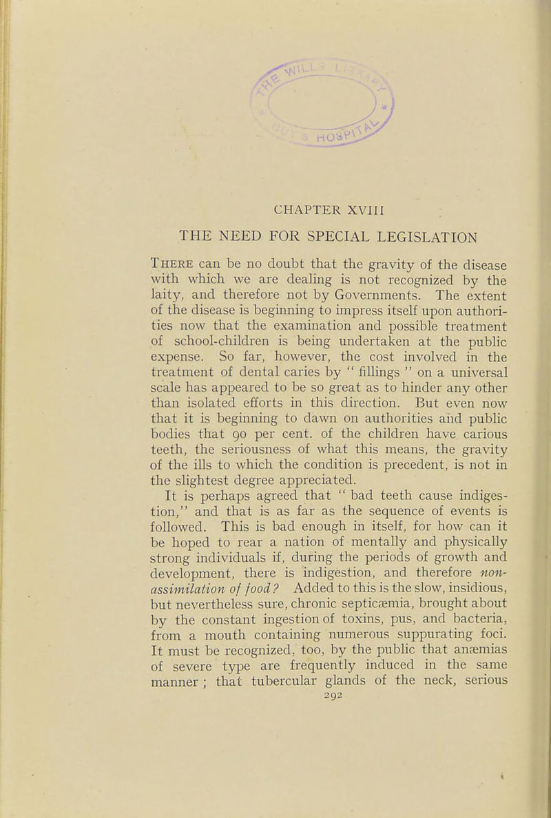 CHAPTER XVIII THE NEED FOR SPECIAL LEGISLATION There can be no doubt that the gravity of the disease with which we are dealing is not recognized by the laity, and therefore not by Governments. The extent of the disease is beginning to impress itself upon authori- ties now that the examination and possible treatment of school-children is being undertaken at the public expense. So far, however, the cost involved in the treatment of dental caries by  iillings  on a universal scale has appeared to be so great as to hinder any other than isolated efforts in this direction. But even now that it is beginning to dawn on authoi'ities and public bodies that 90 per cent, of the children have carious teeth, the seriousness of what this means, the gravity of the ills to which the condition is precedent, is not in the slightest degree appreciated. It is perhaps agreed that  bad teeth cause indiges- tion, and that is as far as the sequence of events is followed. This is bad enough in itself, for how can it be hoped to rear a nation of mentally and physically strong individuals if, during the periods of growth and development, there is indigestion, and therefore non- assimilaiion of food ? Added to this is the slow, insidious, but nevertheless sure, chronic septicccmia, brought about by the constant ingestion of toxins, pus, and bacteria, from a mouth containing numerous suppurating foci. It must be recognized, too, by the public that anfemias of severe type are frequently induced in the same manner ; that tubercular glands of the neck, serious