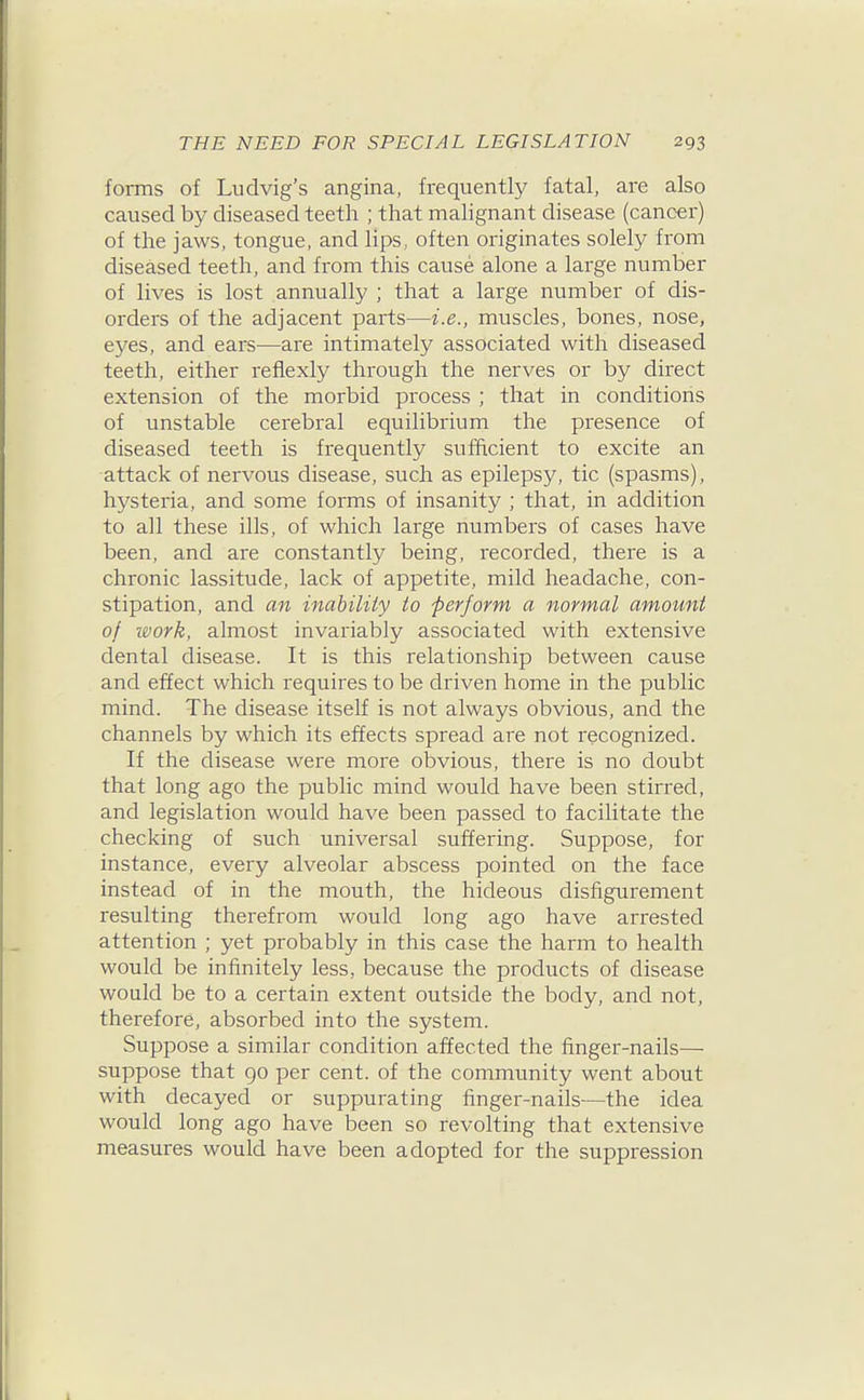 forms of Ludvig's angina, frequently fatal, are also caused by diseased teeth ; that malignant disease (cancer) of the jaws, tongue, and lips, often originates solely from diseased teeth, and from this cause alone a large number of lives is lost annually ; that a large number of dis- orders of the adjacent parts—i.e., muscles, bones, nose, eyes, and ears—are intimately associated with diseased teeth, either refiexly through the nerves or by direct extension of the morbid process ; that in conditions of unstable cerebral equilibrium the presence of diseased teeth is frequently sufficient to excite an attack of nervous disease, such as epilepsy, tic (spasms), hysteria, and some forms of insanity ; that, in addition to all these ills, of which large numbers of cases have been, and are constantly being, recorded, there is a chronic lassitude, lack of appetite, mild headache, con- stipation, and an inability to perform a normal amount of zvork, almost invariably associated with extensive dental disease. It is this relationship between cause and effect which requires to be driven home in the public mind. The disease itself is not always obvious, and the channels by which its effects spread are not recognized. If the disease were more obvious, there is no doubt that long ago the public mind would have been stirred, and legislation would have been passed to facilitate the checking of such universal suffering. Suppose, for instance, every alveolar abscess pointed on the face instead of in the mouth, the hideous disfigurement resulting therefrom would long ago have arrested attention ; yet probably in this case the harm to health would be infinitely less, because the products of disease would be to a certain extent outside the body, and not, therefore, absorbed into the system. Suppose a similar condition affected the finger-nails— suppose that 90 per cent, of the community went about with decayed or suppurating finger-nails—the idea would long ago have been so revolting that extensive measures would have been adopted for the suppression