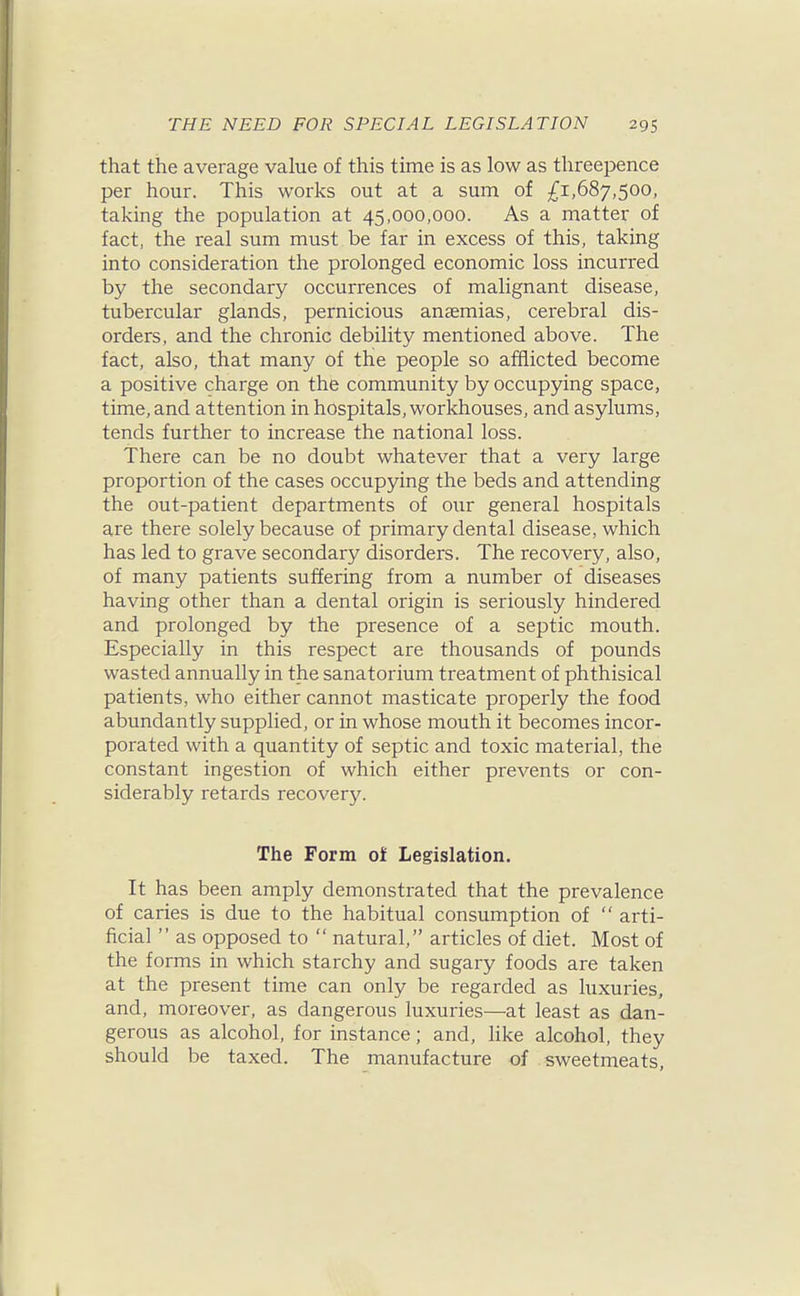 that the average value of this time is as low as threepence per hour. This works out at a sum of £1,687,500, taking the population at 45,000,000. As a matter of fact, the real sum must be far in excess of this, taking into consideration the prolonged economic loss incurred by the secondary occurrences of malignant disease, tubercular glands, pernicious anaemias, cerebral dis- orders, and the chronic debility mentioned above. The fact, also, that many of the people so afflicted become a positive charge on the community by occupying space, time, and attention in hospitals, workhouses, and asylums, tends further to increase the national loss. There can be no doubt whatever that a very large proportion of the cases occupying the beds and attending the out-patient departments of our general hospitals are there solely because of primary dental disease, which has led to grave secondary disorders. The recovery, also, of many patients suffering from a number of diseases having other than a dental origin is seriously hindered and prolonged by the presence of a septic mouth. Especially in this respect are thousands of pounds wasted annually in the sanatorium treatment of phthisical patients, who either cannot masticate properly the food abundantly supplied, or in whose mouth it becomes incor- porated with a quantity of septic and toxic material, the constant ingestion of which either prevents or con- siderably retards recovery. The Form ol Legislation. It has been amply demonstrated that the prevalence of caries is due to the habitual consumption of  arti- ficial  as opposed to  natural, articles of diet. Most of the forms in which starchy and sugary foods are taken at the present time can only be regarded as luxuries, and, moreover, as dangerous luxuries—at least as dan- gerous as alcohol, for instance; and, like alcohol, they should be taxed. The manufacture of sweetmeats,