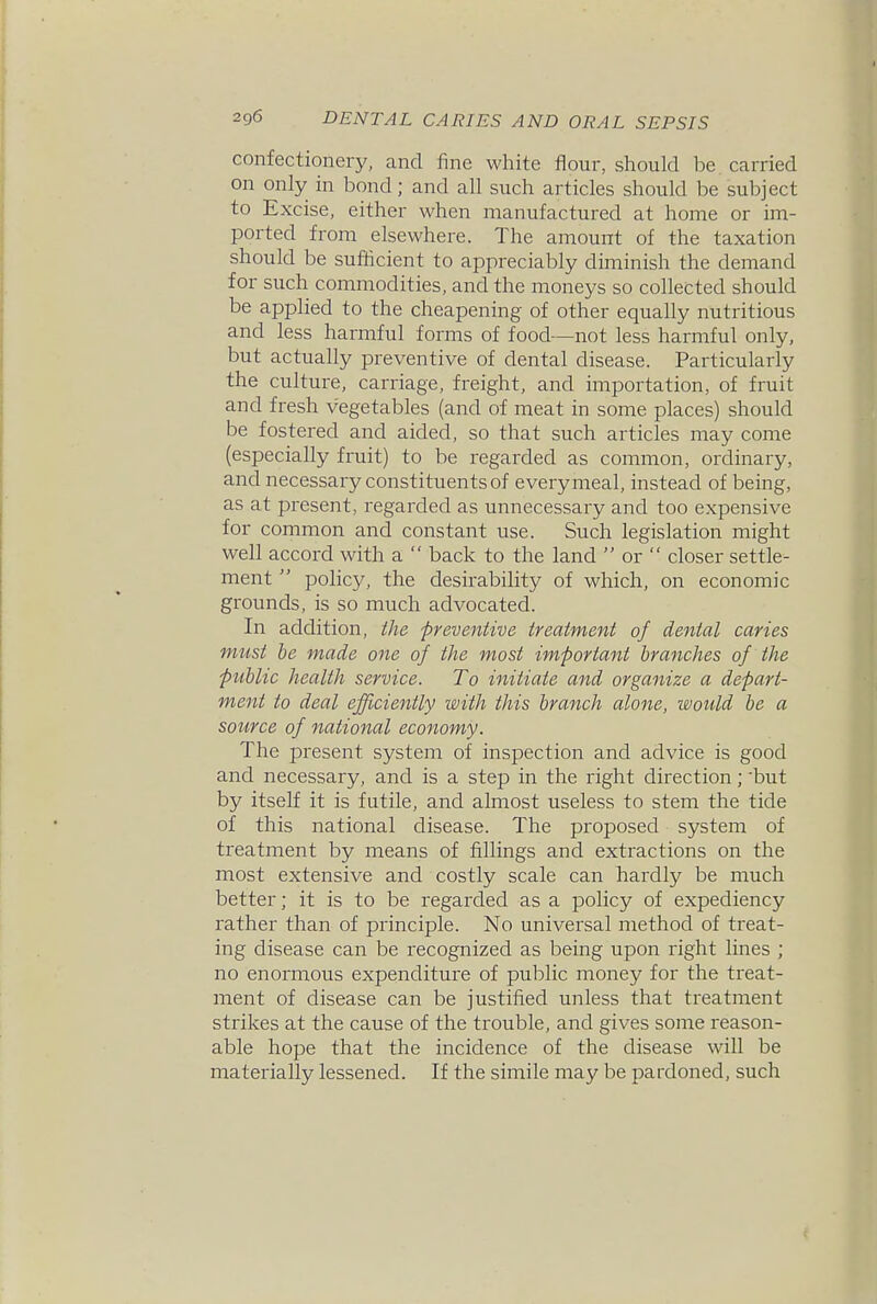 confectionery, and fine white flour, should be carried on only in bond; and all such articles should be subject to Excise, either when manufactured at home or im- ported from elsewhere. The amount of the taxation should be sufiicient to appreciably diminish the demand for such commodities, and the moneys so collected should be applied to the cheapening of other equally nutritious and less harmful forms of food—not less harmful only, but actually preventive of dental disease. Particularly the culture, carriage, freight, and importation, of fruit and fresh vegetables (and of meat in some places) should be fostered and aided, so that such articles may come (especially fruit) to be regarded as common, ordinary, and necessary constituents of every meal, instead of being, as at present, regarded as unnecessary and too expensive for common and constant use. Such legislation might well accord with a  back to the land  or  closer settle- ment  policy, the desirability of which, on economic grounds, is so much advocated. In addition, the -preventive treatment of dental caries must be made one of the most important branches of the public health service. To initiate and organize a depart- ment to deal efficiently with this branch alone, would be a source of national economy. The present system of inspection and advice is good and necessary, and is a step in the right direction; but by itself it is futile, and ahnost useless to stem the tide of this national disease. The proposed system of treatment by means of iillings and extractions on the most extensive and costly scale can hardly be much better; it is to be regarded as a policy of expediency rather than of principle. No universal method of treat- ing disease can be recognized as being upon right lines ; no enormous expenditure of public money for the treat- ment of disease can be justified unless that treatment strikes at the cause of the trouble, and gives some reason- able hope that the incidence of the disease will be materially lessened. If the simile may be pardoned, such