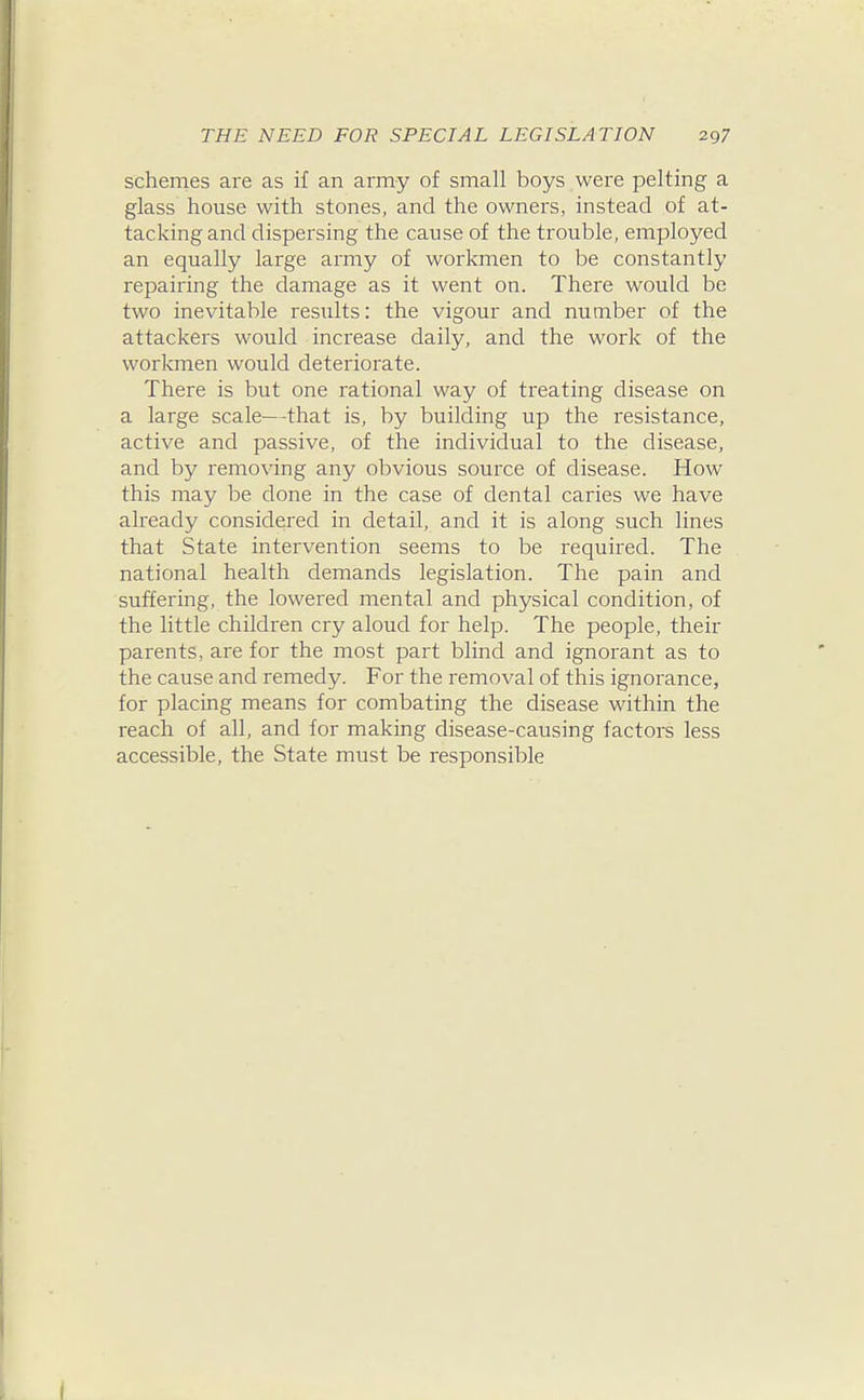 schemes are as if an army of small boys were pelting a glass house with stones, and the owners, instead of at- tacking and dispersing the cause of the trouble, employed an equally large army of workmen to be constantly repairing the damage as it went on. There would be two inevitable results: the vigour and number of the attackers would increase daily, and the work of the workmen would deteriorate. There is but one rational way of treating disease on a large scale—-that is, by building up the resistance, active and passive, of the individual to the disease, and by removing any obvious source of disease. How this may be done in the case of dental caries we have already considered in detail, and it is along such lines that State intervention seems to be required. The national health demands legislation. The pain and suffering, the lowered mental and physical condition, of the little children cry aloud for help. The people, their parents, are for the most part blind and ignorant as to the cause and remedy. For the removal of this ignorance, for placing means for combating the disease within the reach of all, and for making disease-causing factors less accessible, the State must be responsible