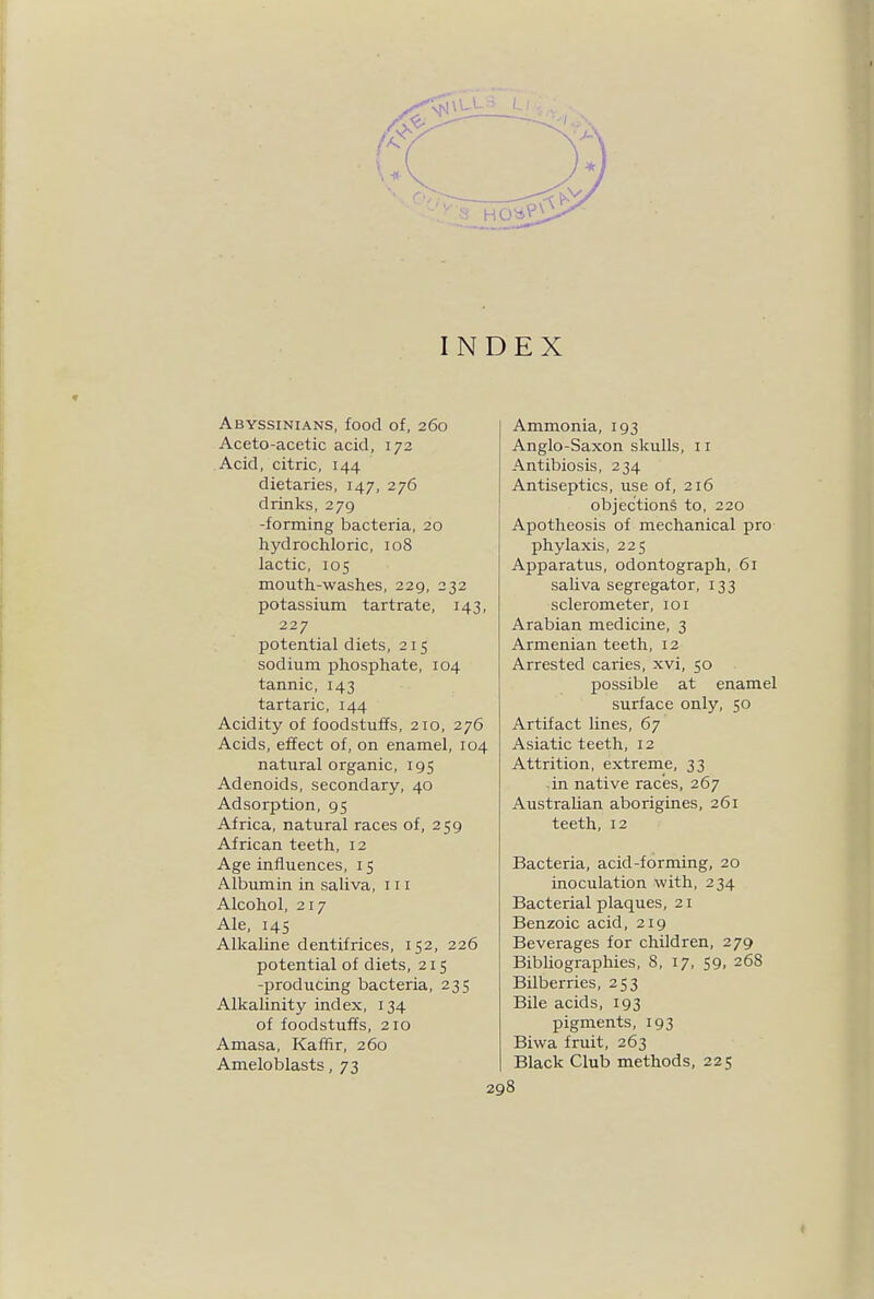 INDEX Abyssinians, food of, 260 Aceto-acetic acid, 172 Acid, citric, 144 dietaries, 147, 276 drinks, 279 -forming bacteria, 20 hydrochloric, 108 lactic, 105 mouth-washes, 229, 232 potassium tartrate, 143, 227 potential diets, 215 sodium phosphate, 104 tannic, 143 tartaric, 144 Acidity of foodstuffs, 210, 276 Acids, effect of, on enamel, 104 natural organic, 195 Adenoids, secondary, 40 Adsorption, 95 Africa, natural races of, 259 African teeth, 12 Age influences, 15 Albumin in saliva, in Alcohol, 217 Ale, 145 Alkaline dentifrices, 152, 226 potential of diets, 215 -producing bacteria, 235 Alkalinity index, 134 of foodstuffs, 210 Amasa, Kaffir, 260 Ameloblasts, 73 Ammonia, 193 Anglo-Saxon skulls, 11 Antibiosis, 234 Antiseptics, use of, 216 objections to, 220 Apotheosis of mechanical pro phylaxis, 225 Apparatus, odontograph, 61 saliva segregator, 133 sclerometer, 101 Arabian medicine, 3 Armenian teeth, 12 Arrested caries, xvi, 50 possible at enamel surface only, 50 Artifact lines, 67 Asiatic teeth, 12 Attrition, extreme, 33 in native races, 267 Australian aborigines, 261 teeth, 12 Bacteria, acid-forming, 20 inoculation with, 234 Bacterial plaques, 21 Benzoic acid, 219 Beverages for children, 279 BibUographies, 8, 17, 59, 268 Bilberries, 253 Bile acids, 193 pigments, 193 Biwa fruit, 263 Black Club methods, 225 198