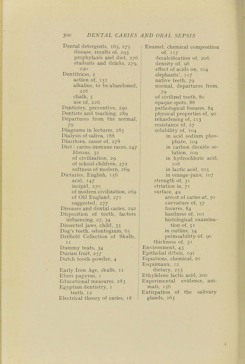 Dental detergents, 165, 275 disease, results of, 293 prophylaxis and diet, 276 students and drinks, 279, 290 Dentifrices, 2 action of, 151 alkaline, to be abandoned, 226 chalk, 5 use of, 226 Dentistry, preventive, 290 Dentists and teaching, 289 Departures from the normal, 79 Diagrams in lectures, 285 Dialysis of saliva, 188 Diarrhoea, cause of, 278 Diet: caries-immune races, 247 fibrous, 32 of civilization, 29 of school-children, 272 softness of modern, 269 Dietaries, English, 156 acid, 147 insipid, 270 of modern civilization, 269 of Old England, 271 suggested, 277 Diseases and dental caries, 292 Disposition of teeth, factors influencing, 27, 34 Dissected jaws, child, 35 Dog's teeth, odontogram, 65 Driffield Collection of Skulls, 11 Dummy teats, 34 Durian fruit, 257 Dutch tooth-powder, 4 Early Iron Age, skulls, 11 Ebers papyrus, i Educational'measures, 283 Egyptian dentistry, i teeth, 12 Electrical theory of caries, 18 Enamel, chemical composition of, 117 decalcification of, 206 density of, 96 effect of acids on, 104 elephants', 117 native teeth, 79 normal, departures from, 79 of civilized teeth, 80 opaque spots, 88 pathological fissures, 84 physical properties of, 90 rehardening of, 113 resistance of, 27 solubility of, 104 in acid sodium phos- phate, 104 in carbon dioxide so- lution, 109 in hydrochloric acid, 108 in lactic acid, 105 in orange-juice, 107 strength of, 31 striation in, 71 surface, 49 arrest of caries at, 50 curvature of, 57 fissures, 84 hardness of, 101 histological examina- tion of, 51 in outline, 54 permeability of, 90 thickness of, 31 Environment, 43 Epithelial debris, 191 Equations, chemical, 20 Esquimaux, 12 dietary, 253 Ethyhdene lactic acid, 200 Experimental evidence, ani- mals, 156 Extirpation of the salivary glands, 165