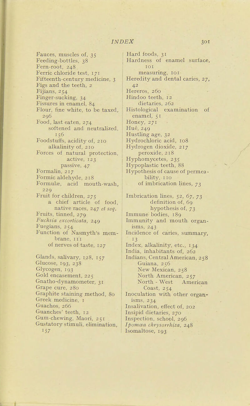 Fauces, muscles of, 35 Feeding-bottles, 38 Fern-root, 248 Ferric chloride test, 171 Fifteenth-century medicine, 3 Figs and the teeth, 2 Fijians, 254 Finger-sucking, 34 Fissures in enamel, 84 Flour, fine white, to be taxed, 296 Food, last eaten, 274 softened and neutraUzed, 156 Foodstuffs, acidity of, 210 alkalinity of, 210 Forces of natural protection, active, 123 passive, 47 Formalin, 217 Formic aldehyde, 218 Formulae, acid mouth-wash, 229 Fruit for children, 275 a chief article of food, native races, 247 et seq. Fruits, tinned, 279 Fuchsia excorticata, 249 Fuegians, 254 Function of Nasmyth's mem- brane, III of nerves of-taste, 127 Glands, salivary, 128, 157 Glucose, 193, 238 Glycogen, 193 Gold encasement, 225 Gnatho-dynamometer, 31 Grape cure, 280 Graphite staining method, 80 Greek medicine, i Guachos, 266 Guanches' teeth, 12 Gum-chewing, Maori, 251 Gustatory stimuli, elimination, 157 Hard foods, 31 Hardness of enamel surface, lOI measuring, 101 Heredity and dental caries, 27, 42 Hereros, 260 Hindoo teeth, 12 dietaries, 262 Histological examination of enamel, 51 Honey, 271 Hue, 249 Hustling age, 32 Hydrochloric acid, 108 Hydrogen dioxide, 217 peroxide, 218 Hyphomycetes, 235 Hypoplastic teeth, 88 Hypothesis of cause of permea- bility, 110 of imbrication lines, 73 Imbrication lines, 52, 67, 73 definition of, 69 hypothesis of, 73 Immune bodies, 189 Immunity and mouth organ- isms, 243 Incidence of caries, summary, 13 Index, alkalinity, etc., 134 India, inhabitants of, 262 Indians, Central American, 258 Guiana, 256 New Mexican, 258 North American, 257 North - West American Coast, 254 Inoculation with other organ- isms, 234 Insalivation, effect of, 202 Insipid dietaries, 270 Inspection, school, 296 Ipomma chrysorrhiza, 248 Isomaltose, 193